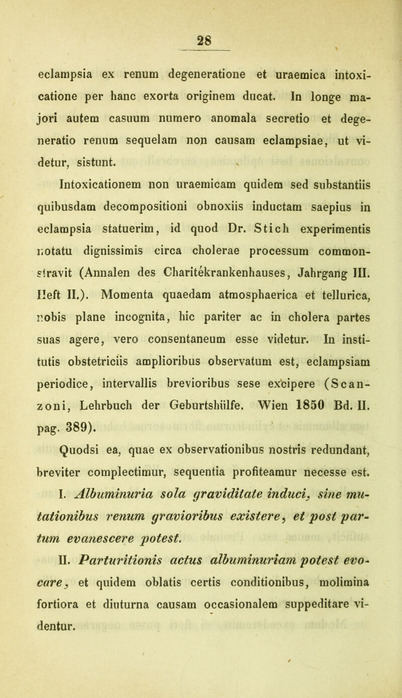 eclampsia ex renum degeneratione et uraemica intoxi- catione per hanc exorta originem ducat. In longe ma- jori autem casuum numero anomala secretio et dege- neratio rennm sequelam non causam eclampsiae, ut vi- detur, sistunt. V Intoxicationem non uraemicam quidem sed substantiis quibusdam decompositioni obnoxiis inductam saepius in eclampsia statuerim, id quod Dr. Stich experimentis notatu dignissimis circa cholerae processum common- siravit (Annalen des Charitekrankenhauses, Jahrgang III. Ileft II.). Momenta quaedam atmosphaerica et tellurica, nobis plane incognita, hic pariter ac in cholera partes suas agere, vero consentaneum esse videtur. In insti- tutis obstetriciis amplioribus observatum est, eclampsiam periodice, intervallis brevioribus sese exbipere (Scan- zoni, Lehrbuch der Geburtshiilfe. Wien 1850 Bd. II. pag. 389). Quodsi ea, quae ex observationibus nostris redundant, breviter complectimur, sequentia profiteamur necesse est. I. Albuminuria sola graviditate induci^ sine mu- tationibus venum gravioribus existere^ et post par^ tum evanescere potest, II. Parturitionis actus albuminuriam potest evo-^ care^ et quidem oblatis certis conditionibus, molimina fortiora et diuturna causam occasionalem suppeditare vi- dentur.