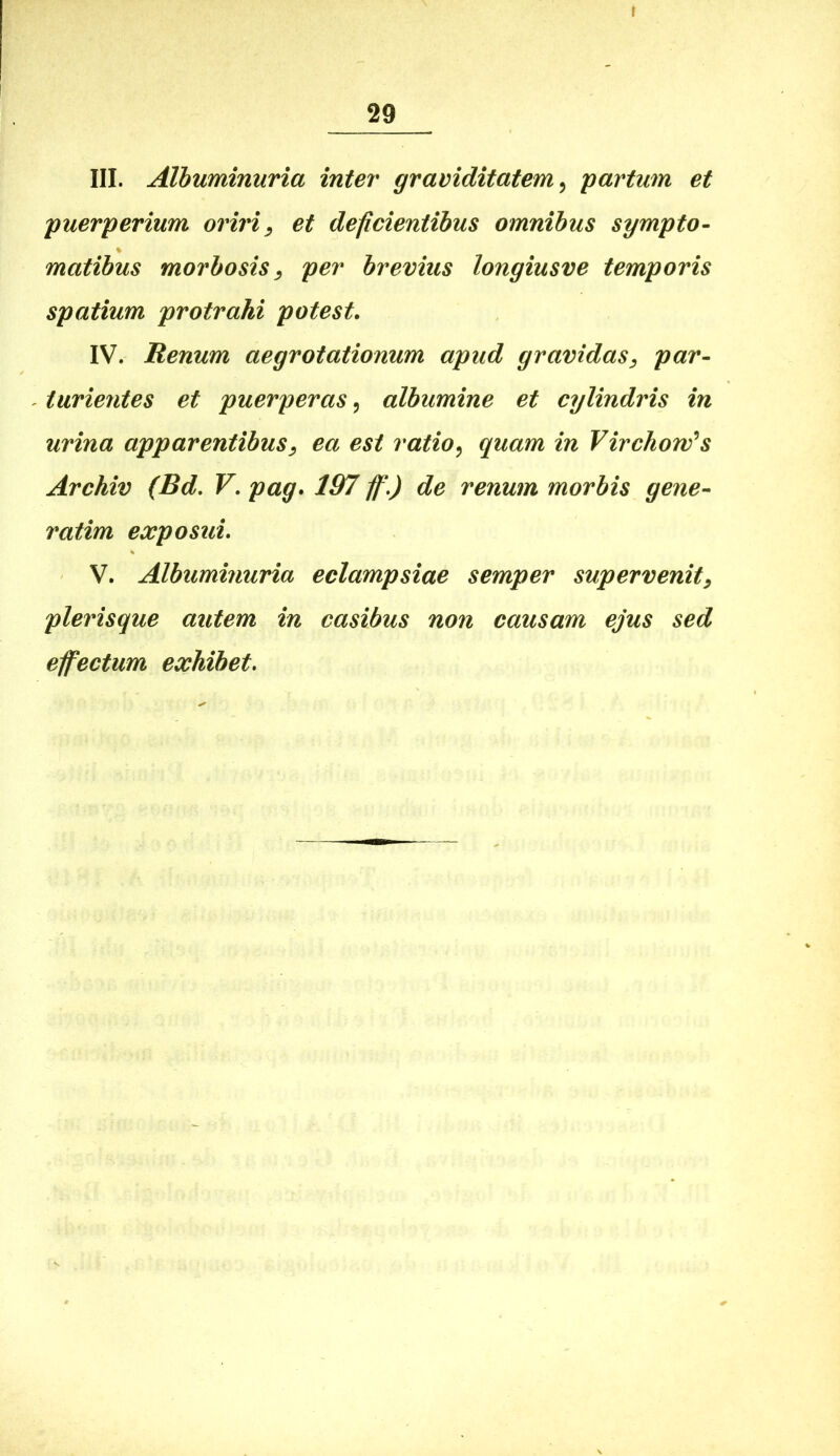 III. Albuminuria inter graviditatem^ partum et puerperium oriri^ et deficientibus omnibus sympto- matibus morbosis^ per brevius longiusve temporis spatium protrahi potest. IV. Renum aegrotationum apud gravidas^ par- turientes et puerperas^ albumine et cylindris in urina apparentibus^ ea est ratio^ quam in Virckow^s Archiv (Bd, V. pag. 197 ffi,) de renum morbis gene- ratim exposui. V. Albuminuria eclampsiae semper supervenit^ plerisque autem in casibus non causam ejus sed effectum exhibet.