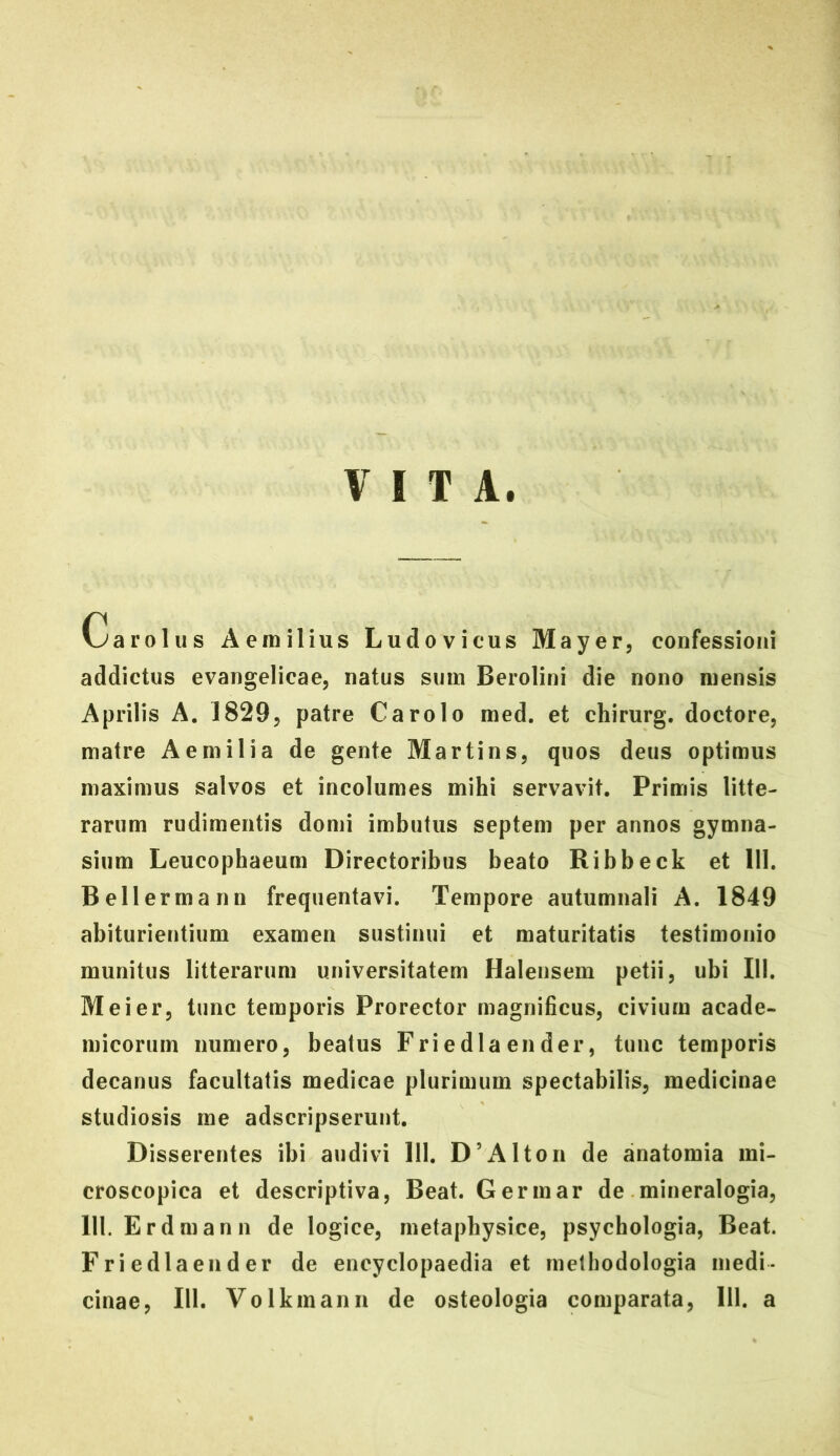 VITA. Carolus Aemilius Ludovicus Mayer, confessioni addictus evangelicae, natus sum Berolini die nono mensis Aprilis A. 18295 patre Carolo med. et chirurg. doctore, matre Aemilia de gente Martins, quos deus optimus maximus salvos et incolumes mihi servavit. Primis litte- rarum rudimentis domi imbutus septem per annos gymna- sium Leucophaeum Directoribus beato Ribbeck et 111. Bellermann frequentavi. Tempore autumnali A. 1849 abiturientium examen sustinui et maturitatis testimonio munitus litterarum universitatem Halensem petii, ubi 111. Me i er, tunc temporis Prorector magnificus, civium acade- micorum numero, beatus Friedlaender, tunc temporis decanus facultatis medicae plurimum spectabilis, medicinae studiosis me adscripserunt. Disserentes ibi audivi 111, D’Alton de anatomia mi- croscopica et descriptiva. Beat. Gerinar de mineralogia, 111. Erdmann de logice, metaphysice, psychologia, Beat. Friedlaender de eneyclopaedia et metbodologia medi- cinae, 111. Volkmann de osteologia comparata, 111. a