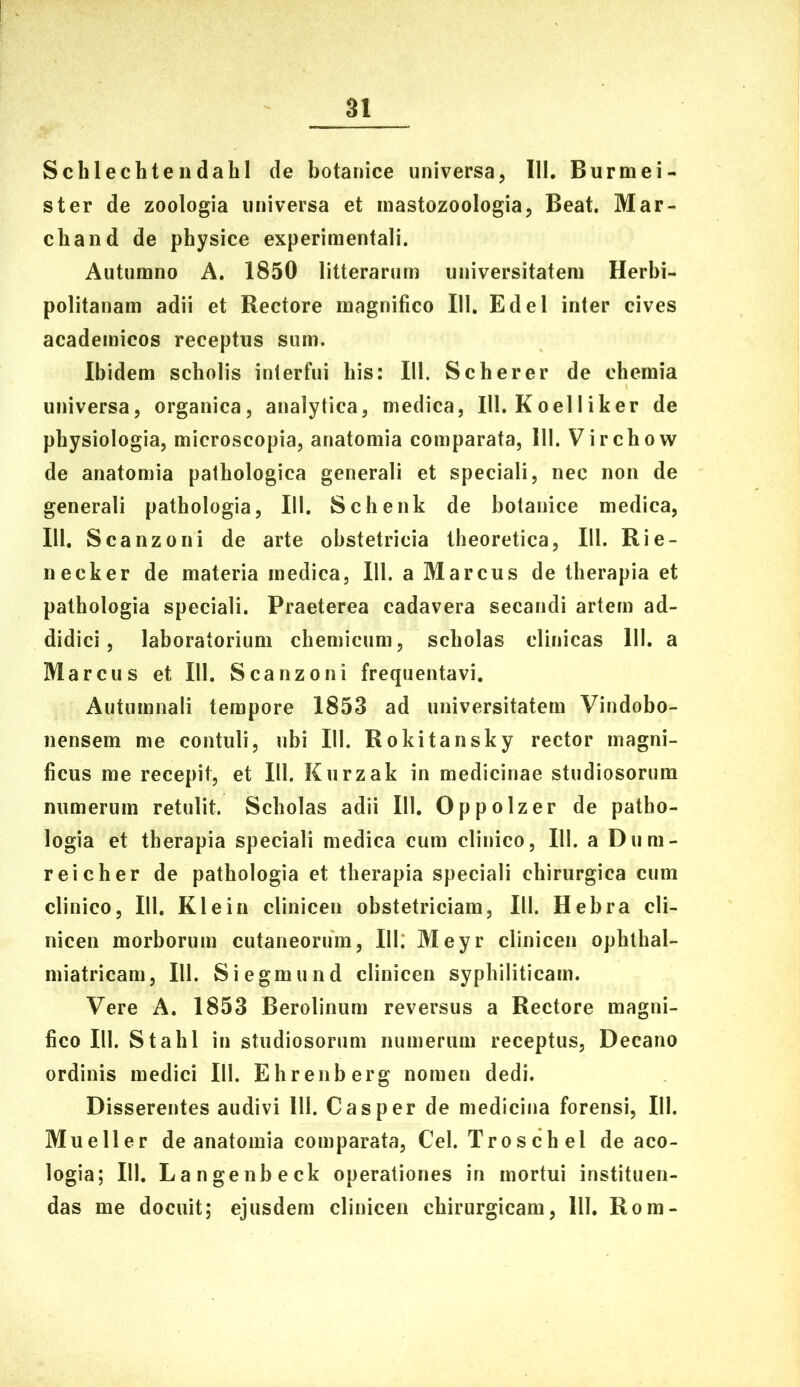 Schlechtendahl de botanice universa, III. Burmei- ster de zoologia universa et mastozoologia, Beat. Mar- chand de physice experimentali. Autumno A. 1850 litterarum universitatem Herbi- politanam adii et Rectore magnifico 111. Edel inter cives academicos receptus sum. Ibidem scholis interfui bis: 111. Seber er de chemia universa, organica, analytica, medica, IU. KoelIiker de physiologia, microscopia, anatomia comparata, 111. Virchow de anatomia pathologica generali et speciali, nec non de generali pathologia, 111. Schenk de botanice medica, IU, Scanzoni de arte obstetricia theoretica, 111. Rie- ne ck er de materia medica, 111. a Marcus de therapia et pathologia speciali. Praeterea cadavera secandi artem ad- didici, laboratorium chemicum, scholas clinicas 111. a Marcus et 111. Scanzoni frequentavi. Autumnali tempore 1853 ad universitatem Vindobo- nensem me contuli, ubi IU. Rokitansky rector magni- ficus me recepit, et IU. Kurzak in medicinae studiosorum numerum retulit. Scholas adii IU. Oppolzer de patho- logia et therapia speciali medica cum clinico, 111. a Dum- reicher de pathologia et therapia speciali chirurgica cum clinico, IU. Klein clinicen obstetriciam, IU. Hebra cli- nicen morborum cutaneorum, 111: Meyr clinicen ophthal- miatricam, 111. Siegmund clinicen syphiliticam. Vere A. 1853 Berolinum reversus a Rectore magni- fico IU. Stahl in studiosorum numerum receptus. Decano ordinis medici IU. Ehrenberg nomen dedi. Disserentes audivi HI. Casper de medicina forensi, 111. Mu e 11 er de anatomia comparata, Cei. Troschel de aco- logia; 111. Langenbeck operationes in mortui instituen- das me docuit; ejusdem clinicen chirurgicam, IU. Rom-