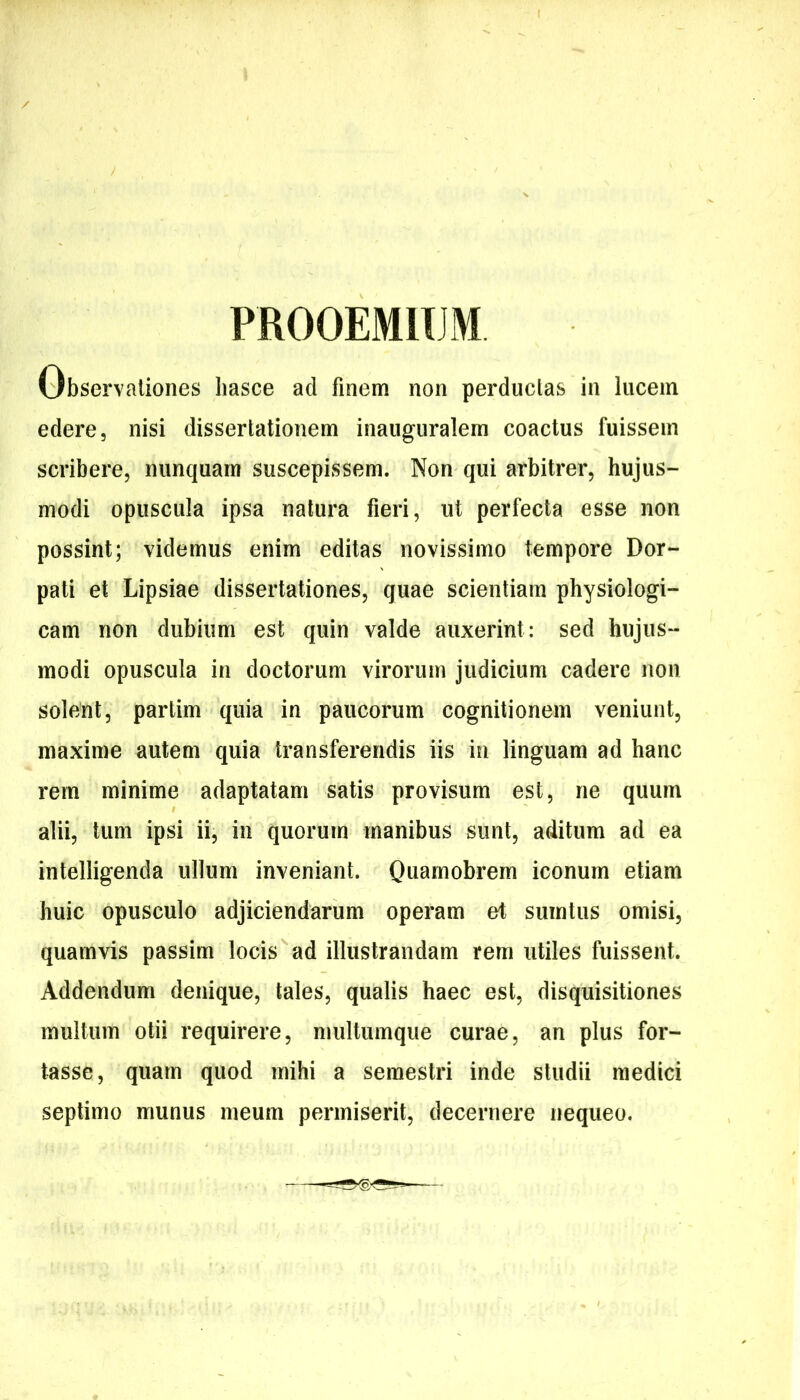 PROOEMIUM Observationes liasce ad finem non perduclas in lucem edere, nisi dissertationem inaiiguralem coactus fuissem scribere, nunquam suscepissem. Non qui arbitrer, hujus- modi opuscula ipsa natura fieri, ut perfecta esse non possint; videmus enim editas novissimo tempore Dor- pati et Lipsiae dissertationes, quae scientiam physiologi- cam non dubium est quin valde auxerint: sed hujus- modi opuscula in doctorum virorum judicium cadere non solent, partim quia in paucorum cognitionem veniunt, maxime autem quia transferendis iis in linguam ad hanc rem minime adaptatam satis provisum est, ne quum alii, tum ipsi ii, in quorum manibus sunt, aditum ad ea intelligenda ullum inveniant. Qti^ttiobrem iconum etiam huic opusculo adjiciendarum operam ef sumtus omisi, quamvis passim locis ad illustrandam rem utiles fuissent. Addendum denique, tales, qualis haec est, disquisitiones multum otii requirere, multumque curae, an plus for- tasse, quam quod mihi a semestri inde studii medici septimo munus meum permiserit, decernere nequeo.