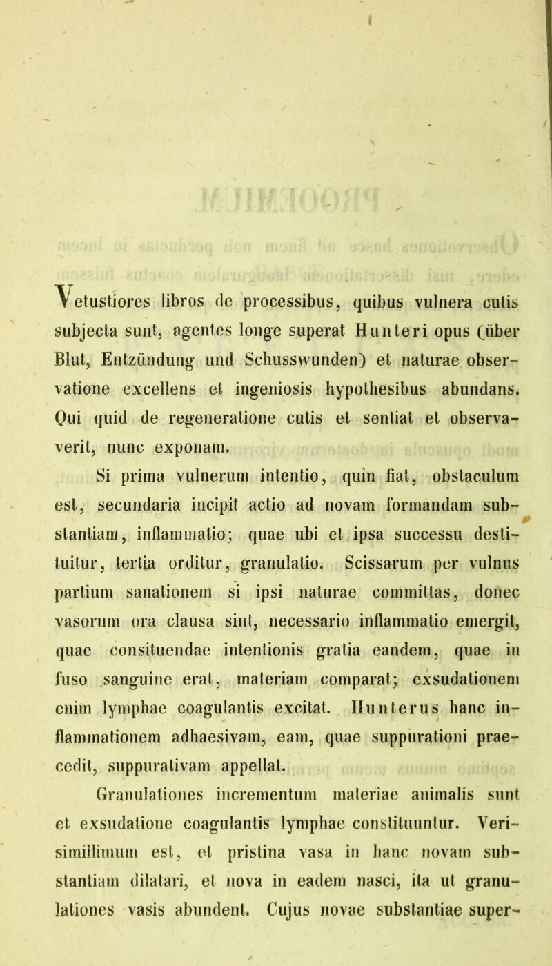 Vetustiores libros de processibus, quibus vulnera cutis subjecta sunt, agentes longe superat Hunteri opus (uber BIut, Entziindung und Scliusswunden) et naturae obser- vatione excellens et ingeniosis hypolhesibus abundans. Qui quid de regeneratione cutis et sentiat et observa- verit, nunc exponam. Si prima vulnerum intentio, quin fiat, obstaculum est, secundaria incipit actio ad novam formandam sub- 0 stantiara, inflammatio; quae ubi et ipsa successu desti- tuitur, tertia orditur, granulatio. Scissarum per vulnus partium sanationem si ipsi naturae committas, donec vasorum ora clausa sint, necessario inflammatio emergit, quae consituendae intentionis gratia eandem, quae in fuso sanguine erat, materiam comparat; exsudationem enim lymphae coagulantis excitat. Huuterus hanc in- flammationem adhaesivam, eam, quae suppurationi prae- cedit, suppurativam appellat. Granulationes incrementum materiae animalis sunt et exsudatione coagulantis lymphae constituuntur. Veri- simiilimum est, et pristina vasa in hanc novam sub- stantiam dilatari, et nova in eadem nasci, ita ut granu- lationes vasis abundent. Cujus novae substantiae super-