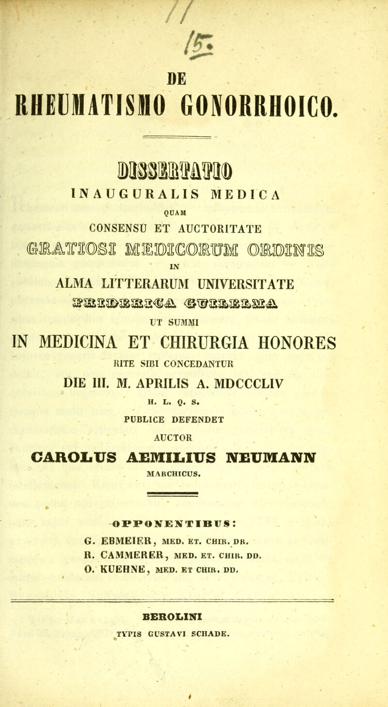 DE RHEUIHATISMO GONORRHOIGO. INAUGURALIS MEDICA QUAM CONSENSU ET AUCTORITATE IN ALMA LITTERARUM UNIVERSITATE UT SUMMI IN MEDICINA ET CHIRURGIA HONORES RITE SIBI CONCEDANTUR DIE III. M. APRILIS A. MDCCCLIV H. L. Q. S. PUBLICE DEFENDET AUCTOR CAROIiUS AElMEIlLilUS NEUDIANN MARCHICUS. NENT ibus: G. EBMEIER, MED. et. chir. dr. R. CAMMERER, MED. et. chir. dd. O. KUEHNE, MED. ET CHIR. dd. BEROIiINI TYriS GUSTAVI SCHADE.