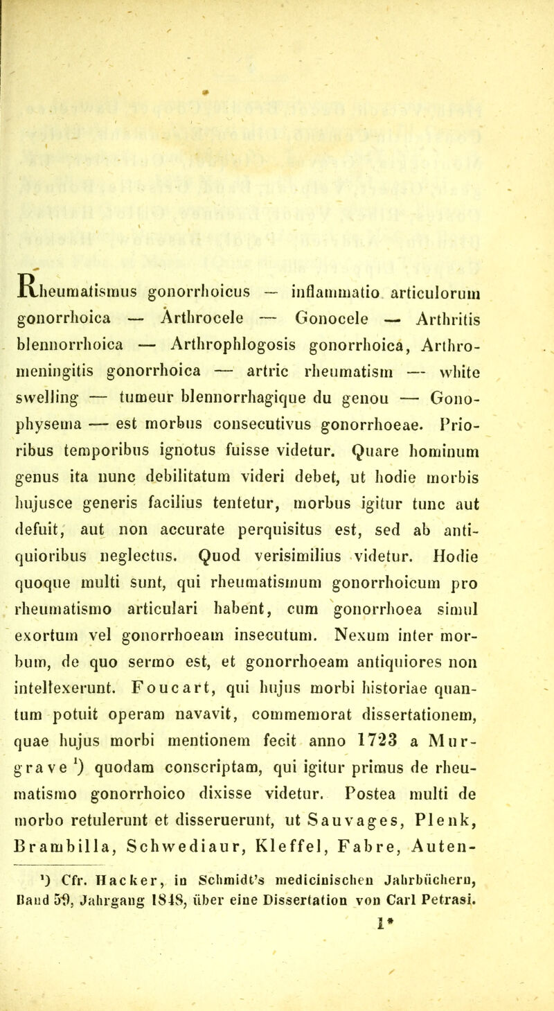 Rheumalisiiius gonorrhoicus — inflaniiiiatio articulorum gonorrhoica — Arthrocele — Gonocele — Arthritis bleiinorrhoica — Arthrophlogosis gonorrhoica, Arthro- nieningitis gonorrhoica — artric rheumatism — white swdling — tumeur blennorrhagique du genou — Gono- physema — est morbus consecutivus gonorrhoeae. Prio- ribus temporibus ignotus fuisse videtur. Quare hominum genus ita nunc debilitatum videri debet, ut hodie morbis hujusce generis facilius tentetur, morbus igitur tunc aut defuit, aut non accurate perquisitus est, sed ab anti- quioribus neglectus. Quod verisimilius videtur. Hodie quoque multi sunt, qui rheumatismum gonorrhoicum pro rheumatismo articulari habent, cura gonorrhoea simul exortum vel gonorrhoeam insecutura. Nexum inter mor- bum, de quo sermo est, et gonorrhoeam antiquiores non intellexerunt. Foucart, qui hujus morbi historiae quan- tum potuit operam navavit, commemorat dissertationem, quae hujus morbi mentionem fecit anno 1723 a Mur- grave 0 quodam conscriptam, qui igitur primus de rheu- matismo gonorrhoico dixisse videtur. Postea multi de morbo retulerunt et disseruerunt, ut Sauvages, Plenk, Brambilla, Schwediaur, Kleffel, Fabre, Auten- Cfr. Hacker, io Sclimidfs medicioischeo Jabrbuchero, Kand 5f), Jalirgaiig 1848, uber eioe Dissertation von Cari Petrasi. 1*