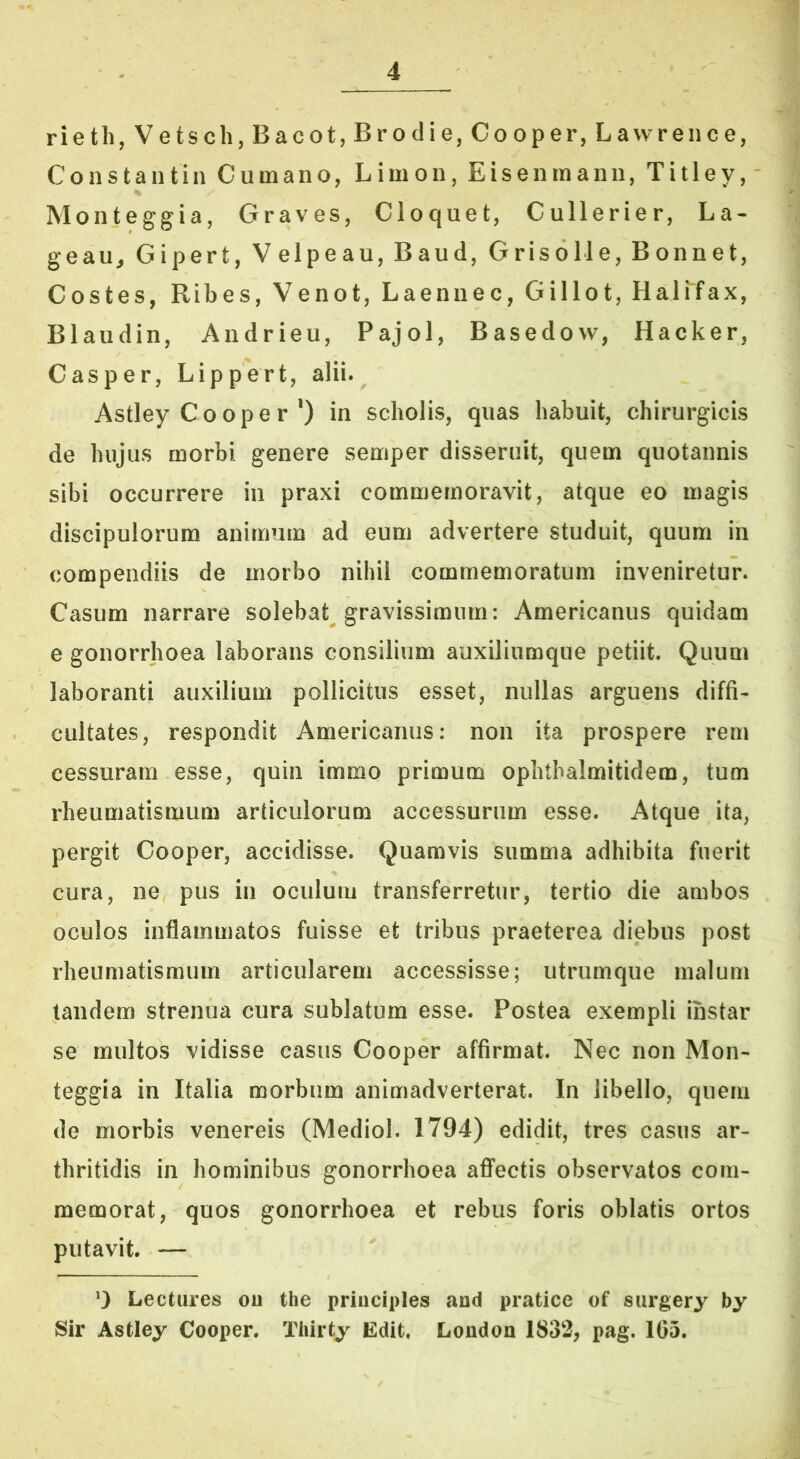 rieth,Vetsch,Bacot,Brodie,Cooper, Lawrence, Constaiitin Cumano, Limon, Eisenmann, Titley, Monteggia, Graves, Cloquet, Cullerier, La- geau^ Gipert, V elpeau, Baud, Grisolle, Bonnet, Costes, Ribes, Venot, Laennec, Gillot, Halifax, Blaudin, Andrieu, Pajol, Basedovv, Hacker, Casper, Lippert, alii. Astley Cooper *) in scholis, quas habuit, chirurgicis de hujus morbi genere semper disseruit, quem quotannis sibi occurrere in praxi commemoravit, atque eo magis discipulorum animum ad eum advertere studuit, quum in compendiis de morbo nihil commemoratum inveniretur. Casum narrare solebat gravissimum: Americanus quidam e gonorrhoea laborans consilium auxiliumque petiit. Quum laboranti auxilium pollicitus esset, nullas arguens diffi- cultates, respondit Americanus: non ita prospere rem cessuram esse, quin immo primum ophthalmitidem, tum rheumatismuni articulorum accessurum esse. Atque ita, pergit Cooper, accidisse. Quamvis summa adhibita fuerit cura, ne pus in oculum transferretur, tertio die ambos oculos inflammatos fuisse et tribus praeterea diebus post rheumatismum articularem accessisse; utrumque malum tandem strenua cura sublatum esse. Postea exempli instar se multos vidisse casus Cooper affirmat. Nec non Mon- teggia in Italia morbum animadverterat. In libello, quem de morbis venereis (Mediol. 1794) edidit, tres casus ar- thritidis in hominibus gonorrhoea affectis observatos com- memorat, quos gonorrhoea et rebus foris oblatis ortos putavit. — 0 Lectures ou the principies and pratice of surgery hy Sir Astley Cooper. Tliirty Edit. London 1832, pag. 105.