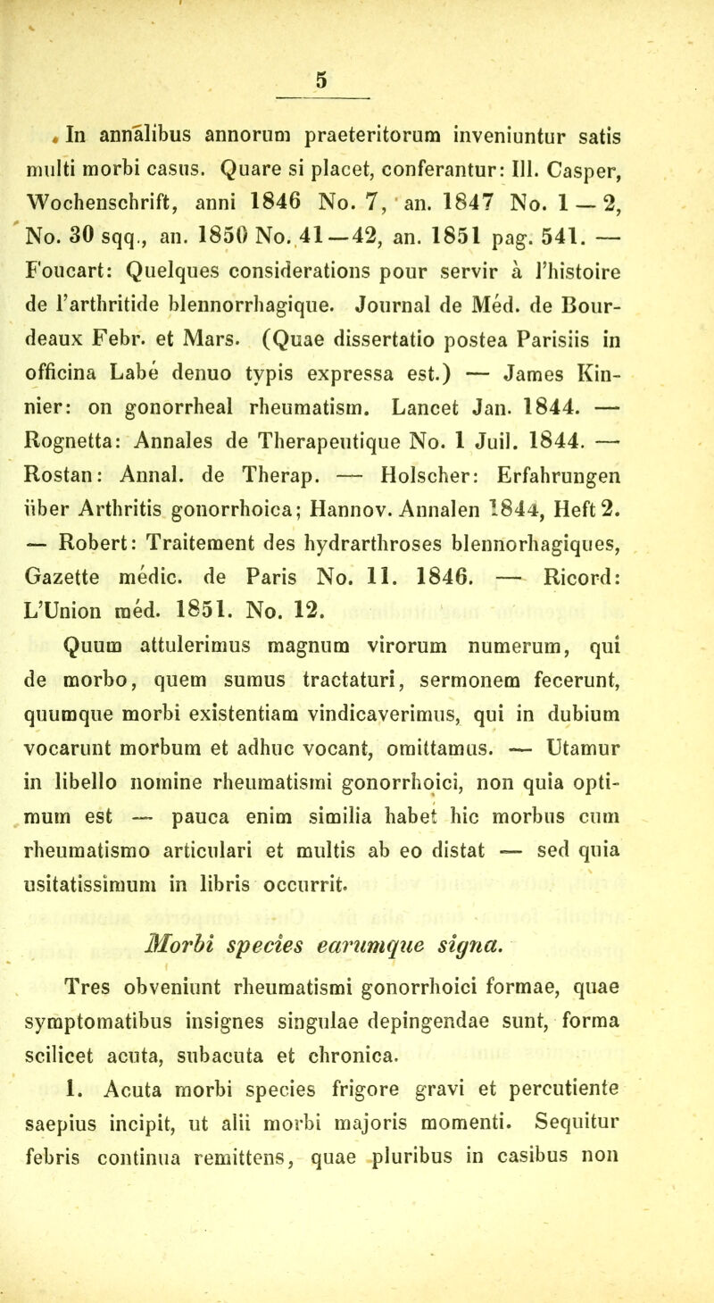 «In annalibus annorum praeteritorum inveniuntur satis multi morbi casus. Quare si placet, conferantur: 111. Casper, Wochenschrift, anni 1846 No. 7, an. 1847 No. 1 — 2, No. 30 sqq., an. 1850 No. 41—42, an. 1851 pag. 541. — Foucart: Quelques considerations pour servir a Thistoire de Tarthritide blennorrhagique. Journal de Med. de Bour- deaux Febr. et Mars. (Quae dissertatio postea Parisiis in officina Labe denuo typis expressa est.) — James Kin- nier: on gonorrheal rheumatism. Lancet Jan. 1844. — Rognetta: Annales de Therapeutique No. 1 Juil. 1844. — Rostan: Annal. de Therap. — Holscher: Erfahrungen liber Arthritis gonorrhoica; Hannov. Annalen 1844, Heft2. — Robert: Traitement des hydrarthroses blennorhagiques, Gazette medie, de Paris No. 11. 1846. — Ricord: L^Union raed. 1851. No. 12. Quum attulerimus magnum virorum numerum, qui de morbo, quem sumus tractaturi, sermonem fecerunt, quumque morbi existentiam vindicaverimus, qui in dubium vocarunt morbum et adhuc vocant, omittamus. — Utamur in libello nomine rheumatismi gonorrhqici, non quia opti- mum est — pauca enim similia habet hic morbus cum rheumatismo articulari et multis ab eo distat — sed quia usitatissimum in libris occurrit Morbi species earumque signa. Tres obveniunt rheumatismi gonorrhoici formae, quae symptomatibus insignes singulae depingendae sunt, forma scilicet acuta, subacuta et chronica. 1. Acuta morbi species frigore gravi et percutiente saepius incipit, ut alii morbi majoris momenti. Sequitur febris continua remittens, quae pluribus in casibus non