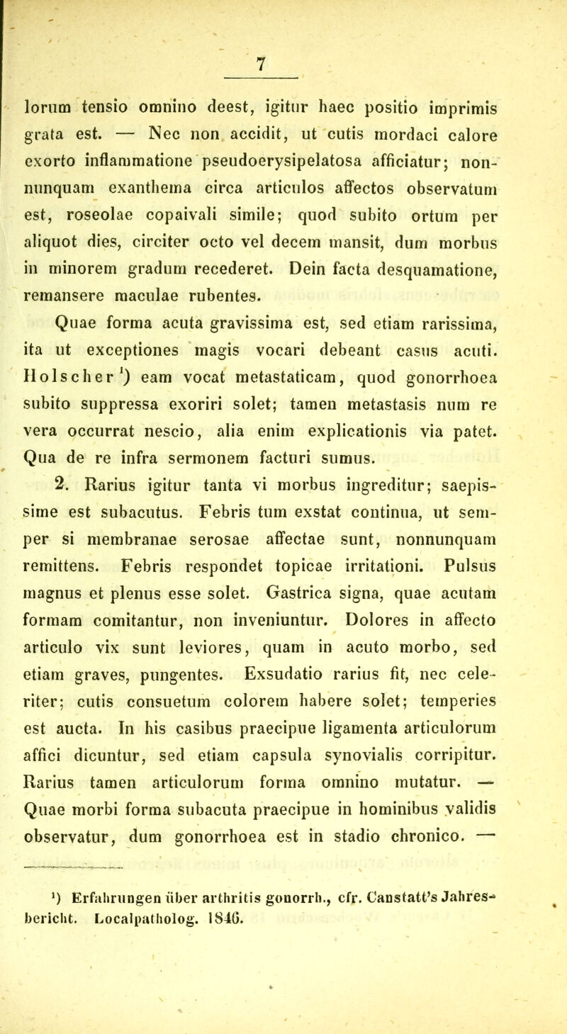 loriim tensio omnino deest, igitur haec positio imprimis grata est. — Nec non accidit, ut cutis mordaci calore exorto inflammatione pseudoerysipelatosa afficiatur; non- nunquam exanthema circa articulos afifectos observatum est, roseolae copaivali simile; quod subito ortum per aliquot dies, circiter octo vel decem mansit, dum morbus in minorem gradum recederet. Dein facta desquamatione, remansere maculae rubentes. Quae forma acuta gravissima est, sed etiam rarissima, ita ut exceptiones magis vocari debeant casus acuti. Ilolscher^) eam vocat metastaticam, quod gonorrhoea subito suppressa exoriri solet; tamen metastasis niim re vera occurrat nescio, alia enim explicationis via patet. Qua de re infra sermonem facturi sumus. 2. Rarius igitur tanta vi morbus ingreditur; saepis- sime est subacutus. Febris tum exstat continua, ut sem- per si membranae serosae affectae sunt, nonnunquam remittens. Febris respondet topicae irritationi. Pulsus magnus et plenus esse solet. Gastrica signa, quae acutam formam comitantur, non inveniuntur. Dolores in affecto articulo vix sunt leviores, quam in acuto morbo, sed etiam graves, pungentes. Exsudatio rarius fit, nec cele- riter; cutis consuetum colorem habere solet; temperies est aucta. In his casibus praecipue ligamenta articulorum affici dicuntur, sed etiam capsula synovialis corripitur. Rarius tamen articulorum forma omnino mutatur. — Quae morbi forma subacuta praecipue in hominibus validis observatur, dum gonorrhoea est in stadio chronico. — q Erfaliningen uber arthritis gonorrii., cfr. CanstatPs Jahres-» bericht. Localpatholog. 1840.