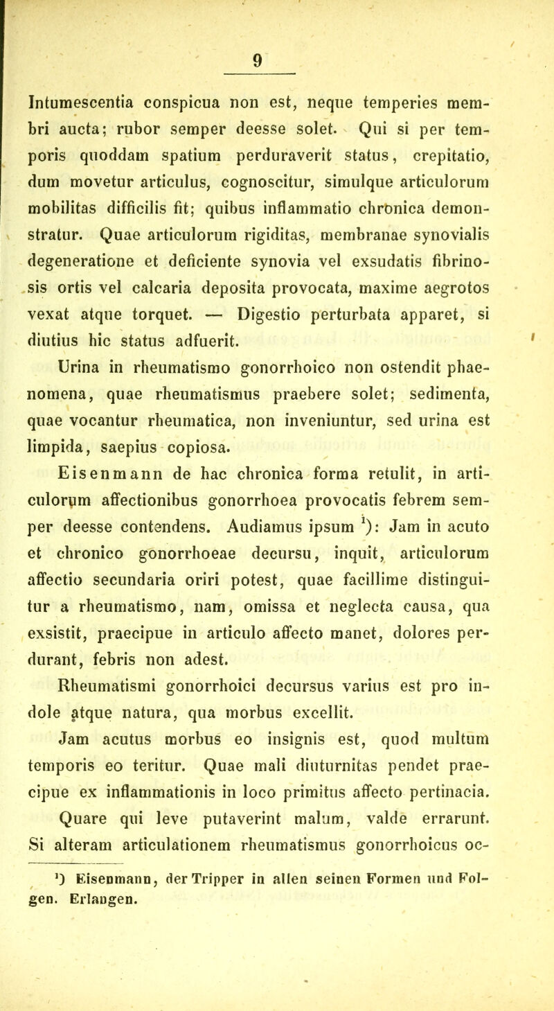 Intumescentia conspicua non est, neque temperies mem- bri aucta; rubor semper deesse solet. Qui si per tem- poris quoddam spatium perduraverit status, crepitatio, dum movetur articulus, cognoscitur, simulque articulorum mobilitas difficilis fit; quibus inflammatio chronica demon- stratur. Quae articulorum rigiditas, membranae synovialis degeneratione et deficiente synovia vel exsudatis fibrino- sis ortis vel calcaria deposita provocata, maxime aegrotos vexat atque torquet. — Digestio perturbata apparet, si diutius hic status adfuerit. Urina in rheumatismo gonorrhoico non ostendit phae- nomena, quae rheumatismus praebere solet; sedimenta, quae vocantur rheumatica, non inveniuntur, sed urina est limpida, saepius copiosa. Eisenmann de hac chronica forma retulit, in arti- culorvim affectionibus gonorrhoea provocatis febrem sem- per deesse contendens. Audiamus ipsum ^): Jam in acuto et chronico gonorrhoeae decursu, inquit, articulorum affectio secundaria oriri potest, quae facillime distingui- tur a rheumatismo, nam, omissa et neglecta causa, qua exsistit, praecipue in articulo affecto manet, dolores per- durant, febris non adest. Rheumatismi gonorrhoici decursus varius est pro in- dole atque natura, qua morbus excellit. Jam acutus morbus eo insignis est, quod multum temporis eo teritur. Quae mali diuturnitas pendet prae- cipue ex inflammationis in loco primitus affecto pertinacia. Quare qui leve putaverint malum, valde errarunt. Si alteram articulationem rheumatismus gonorrhoicus oc- 0 EiseomanD, derTripper in allen seinen Formen und Fol- gen. Erlangen.