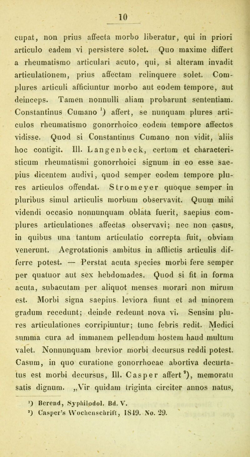 cupat, non prius aflecta morbo liberatur, qui in priori articulo eadem vi persistere solet. Quo maxime diflfert a rheumatismo articulari acuto, qui, si alteram invadit articulationem, prius affectam relinquere solet. Com- plures articuli afficiuntur morbo aut eodem tempore, aut deinceps. Tamen nonnulli aliam probarunt sententiam. Constantinus Cumano ^ affert, se nunquam plures arti- culos rheumatismo gonorrhoico eodem tempore affectos vidisse. Quod si Constantinus Cumano non vidit, 'aliis hoc contigit. 111. Langenbeck, certum et characteri- sticum rheumatismi gonorrhoici signum in eo esse sae- pius dicentem audivi, quod semper eodem tempore plu- res articulos offendat. Stromeyer quoque semper iii pluribus simul articulis morbum observavit. Quum mihi videndi occasio nonnunquam oblata fuerit, saepius com- plures articulationes affectas observavi; nec non casus, in quibus una tantum articulatio correpta fuit, obviam venerunt. Aegrotationis ambitus in afflictis articulis dif- ferre potest. — Perstat acuta species morbi fere semper per quatuor aut sex hebdomades. Quod si fit in forma acuta, subacutam per aliquot menses morari non mirum est. Morbi signa saepius leviora fiunt et ad minorem gradum recedunt; deinde redeunt nova vi. Sensim plu- res articulationes corripiuntur; tunc febris redit. Medici summa cura ad immanem pellendum hostem haud multum valet. Nonnunquam brevior morbi decursus reddi potest. Casura, in quo curatione gonorrhoeae abortiva decurta- tus est morbi decursus, 111. Casper affert*), memoratu satis dignum. „Vir quidam triginta circiter annos natus, 0 Berend, 8ypliilodol. Bd. V. ’) Casper^s Wochenschrift, 1849. No. 29.