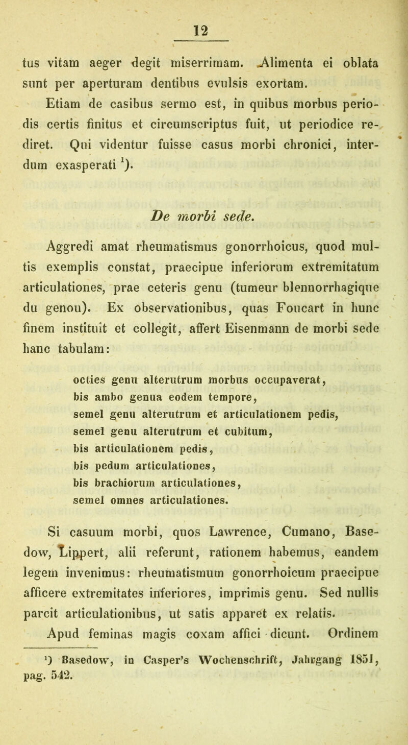 tus vitam aeger degit miserrimam, j^limenta ei oblata sunt per aperturam dentibus evulsis exortam. Etiam de casibus sermo est, in quibus morbus perio- dis certis finitus et circumscriptus fuit, ut periodice re- diret. Qui videntur fuisse casus morbi chronici, inter- dum exasperati De morbi sede. Aggredi amat rheumatismus gonorrhoicus, quod mul- tis exemplis constat, praecipue inferiorum extremitatum articulationes, prae ceteris genu (tumeur blennorrhagique du genou). Ex observationibus, quas Foucart in hunc finem instituit et collegit, affert Eisenmann de morbi sede hanc tabulam: octies genu alterutrum morbus occupaverat, bis ambo genua eodem tempore, semel genu alterutrum et articulationem pedis, semel genu alterutrum et cubitum, bis articulationem pedis, bis pedum articulationes, bis brachiorum articulationes, semel omnes articulationes. Si casuum morbi, quos Lawrence, Cumano, Base- dow, Tjippert, alii referunt, rationem habemus, eandem legem invenimus: rheumatismum gonorrhoicum praecipue afficere extremitates inferiores, imprimis genu. Sed nullis parcit articulationibus, ut satis apparet ex relatis. Apud feminas magis coxam affici dicunt. Ordinem Basedow, in Casper^s Wochenschrift, Jalirgang 1851, pag. 542.