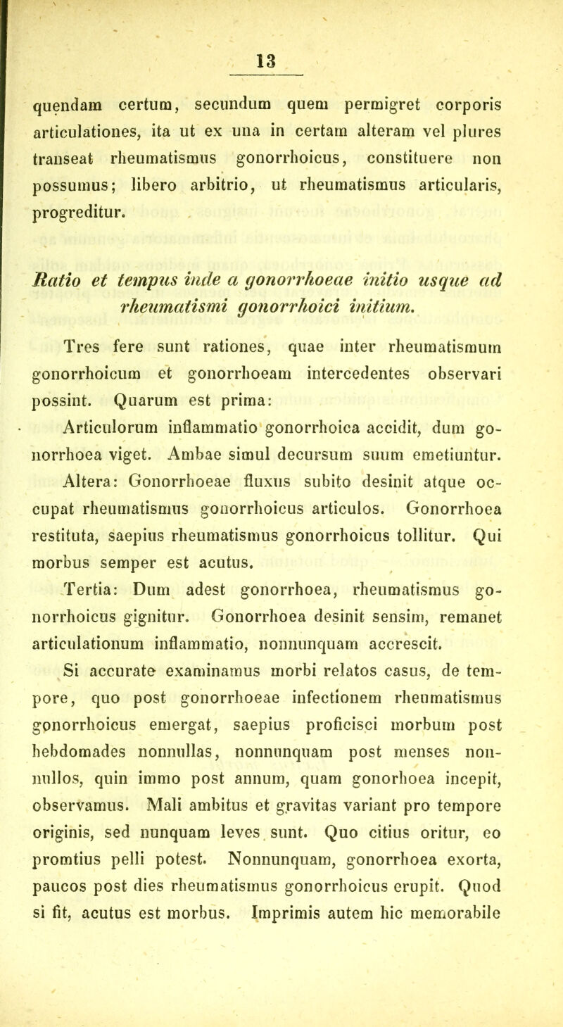 quendam certum, secundum quem permigret corporis articulationes, ita ut ex una in certam alteram vel plures transeat rheumatismus gonorrhoicus, constituere non possumus; libero arbitrio, ut rheumatismus articularis, progreditur. Ratio et tempus inde a gonorrhoeae initio usque ad rheumatismi gonorrhoici imtium. Tres fere sunt rationes, quae inter rheumatismum gonorrhoicum et gonorrhoeam intercedentes observari possint. Quarum est prima: Articulorum inflammatio gonorrhoica accidit, dum go- norrhoea viget. Ambae simul decursum suum emetiuntur. Altera: Gonorrhoeae fluxus subito desinit atque oc- cupat rheumatismus gonorrhoicus articulos. Gonorrhoea restituta, saepius rheumatismus gonorrhoicus tollitur. Qui morbus semper est acutus. Tertia: Dum adest gonorrhoea, rheumatismus go- norrhoicus gignitur. Gonorrhoea desinit sensim, remanet articulationum inflammatio, nonnunquam accrescit. Si accurate examinamus morbi relatos casus, de tem- pore, quo post gonorrhoeae infectionem rheumatismus gonorrhoicus emergat, saepius proficisci morbum post hebdomades nonnullas, nonnunquam post menses non- nullos, quin immo post annum, quam gonorhoea incepit, observamus. Mali ambitus et gravitas variant pro tempore originis, sed nunquam leves sunt. Quo citius oritur, eo promtius pelli potest. Nonnunquam, gonorrhoea exorta, paucos post dies rheumatismus gonorrhoicus erupit. Quod si fit, acutus est morbus. Imprimis autem hic memorabile