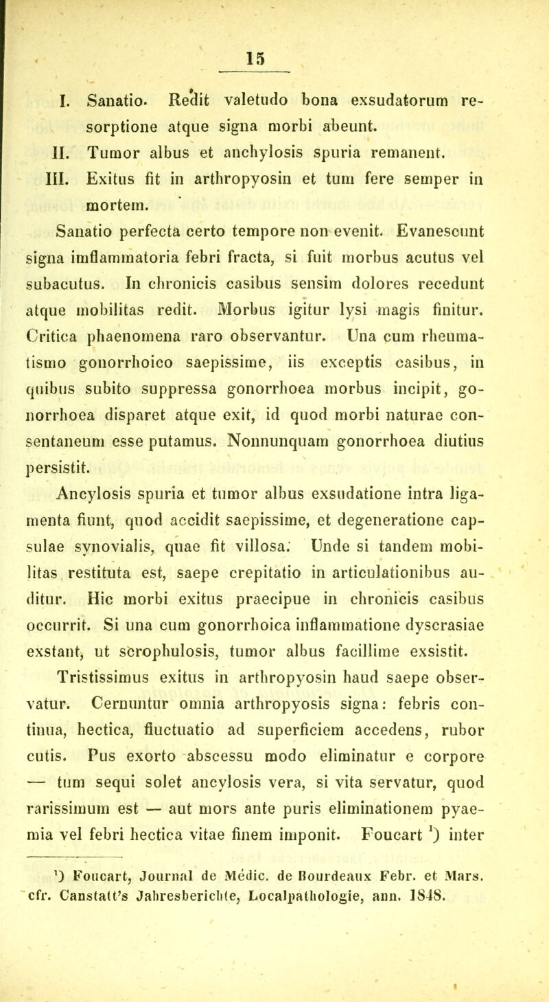 I. Sanatio. Reclit valetudo bona exsudatorum re- sorptione atque signa morbi abeunt. 11. Tumor albus et anchylosis spuria remanent. 111. Exitus fit in arthropyosin et tum fere semper in mortem. Sanatio perfecta certo tempore non evenit. Evanescunt signa imflammatoria febri fracta, si fuit morbus acutus vel subacutus. In chronicis casibus sensim dolores recedunt atque mobilitas redit. Morbus igitur lysi magis finitur. Critica phaenomena raro observantur. Una cum rheuma- tismo gonorrhoico saepissime, iis exceptis casibus, in quibus subito suppressa gonorrhoea morbus incipit, go- norrhoea disparet atque exit, id quod morbi naturae con- sentaneum esse putamus. Nonnunquam gonorrhoea diutius persistit. Ancylosis spuria et tumor albus exsudatione intra liga- menta fiunt, quod accidit saepissime, et degeneratione cap- sulae synovialis, quae fit villosa; Unde si tandem mobi- litas restituta est, saepe crepitatio in articulationibus au- ditur. Hic morbi exitus praecipue in chronicis casibus occurrit. Si una cum gonorrhoica inflammatione dyscrasiae exstant, ut sbrophulosis, tumor albus facillime exsistit. Tristissimus exitus in arthropyosin haud saepe obser- vatur. Cernuntur omnia arthropyosis signa; febris con- tinua, hectica, fluctuatio ad superficiem accedens, rubor cutis. Pus exorto abscessu modo eliminatur e corpore — tum sequi solet ancylosis vera, si vita servatur, quod rarissimum est — aut mors ante puris eliminationem pyae- mia vel febri hectica vitae finem imponit. Foucart inter 0 Foucart, Journal de Medie, de Rourdeaux Febr. et Mars, cfr. Canstatt^s Jaliresbericliie, Localpatliologie, ann. 1S48.