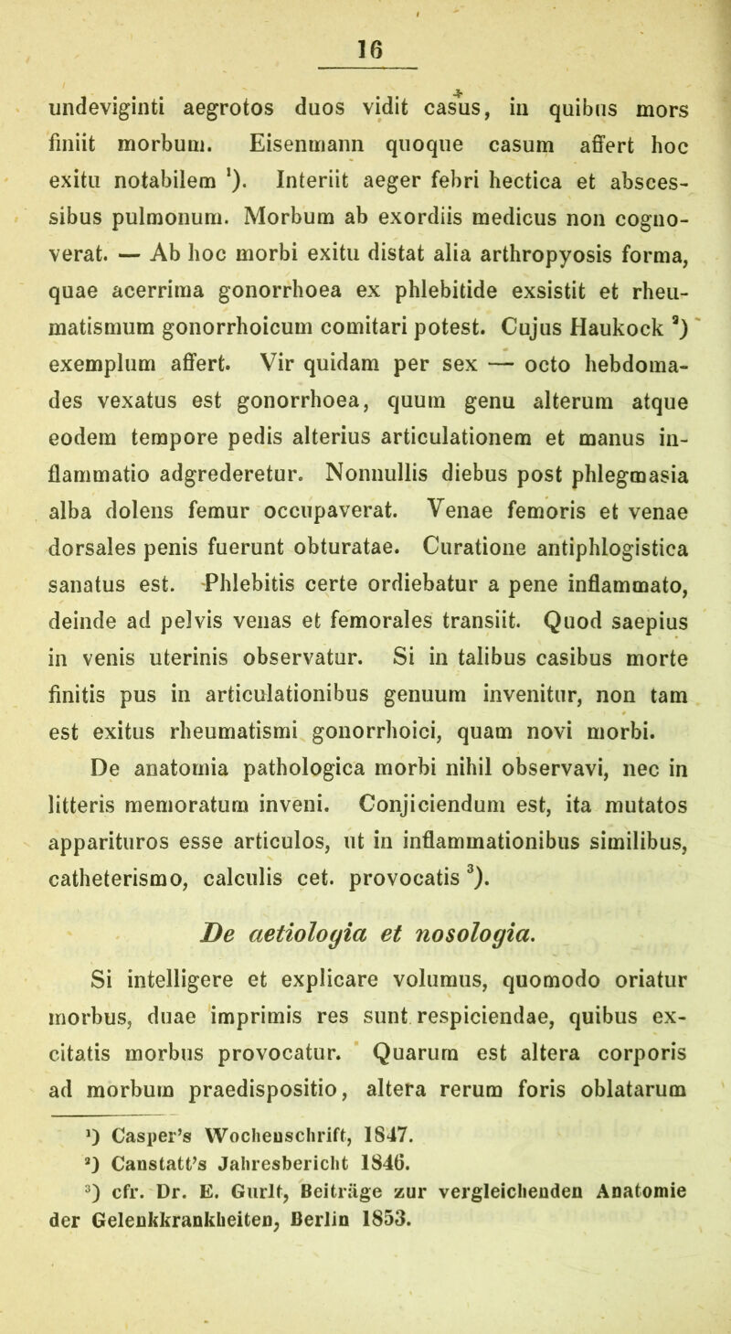 • t undeviginti aegrotos duos vidit casus, in quibus mors finiit morbum. Eisenmann quoque casum affert hoc exitu notabilem *). Interiit aeger febri hectica et absces- sibus pulmonum. Morbum ab exordiis medicus non cogno- verat. — Ab hoc morbi exitu distat alia arthropyosis forma, quae acerrima gonorrhoea ex phlebitide exsistit et rheu- matismum gonorrhoicum comitari potest. Cujus Haukock exemplum affert. Vir quidam per sex — octo hebdoma- des vexatus est gonorrhoea, quum genu alterum atque eodem tempore pedis alterius articulationem et manus in- flammatio adgrederetur. Nonnullis diebus post phlegmasia alba dolens femur occupaverat. Venae femoris et venae dorsales penis fuerunt obturatae. Curatione antiphlogistica sanatus est. Phlebitis certe ordiebatur a pene inflammato, deinde ad pelvis venas et femorales transiit. Quod saepius in venis uterinis observatur. Si in talibus casibus morte finitis pus in articulationibus genuum invenitur, non tam est exitus rheumatismi gonorrhoici, quam novi morbi. De anatomia pathologica morbi nihil observavi, nec in litteris memoratum inveni. Conjiciendum est, ita mutatos apparituros esse articulos, ut in inflammationibus similibus, catheterismo, calculis cet. provocatis ^). De aetiologia et nosologia. Si intelligere et explicare volumus, quomodo oriatur morbus, duae imprimis res sunt respiciendae, quibus ex- citatis morbus provocatur. Quarum est altera corporis ad morbum praedispositio, altera rerum foris oblatarum 0 Casper’s Wocheuschrift, 1847. Canstatfs Jahresbericlit 1846. cfr. Dr. E. Gurlt, Beitriige zur vergleiclienden Anatomie der GelenkkranklieiteU; Berlin 1853.