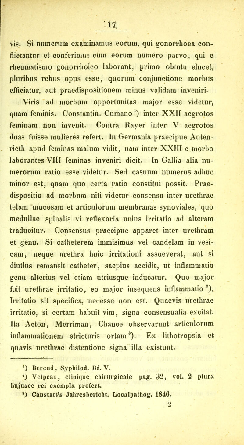 IX vis. Si numerum examinamus eorum, qui gonorrhoea con- flictantur et conferimus cum eorum numero parvo, qui e rheumatismo gonorrhoico laborant, primo obtutu elucet, pluribus rebus opus esse, quorum conjunctione morbus efficiatur, aut praedispositionem minus validam inveniri. Viris ad morbum opportunitas major esse videtur, quam feminis. Constantin. Cumano* *) inter XXII aegrotos feminam non invenit. Contra Rayer inter V aegrotos duas fuisse mulieres refert. In Germania praecipue Auten- rieth apud feminas malum vidit, nam inter XXIII e morbo laborantes VIII feminas inveniri dicit. In Gallia alia nu- merorum ratio esse videtur. Sed casuum numerus adhuc minor est, quam quo certa ratio constitui possit. Prae- dispositio ad morbum niti videtur consensu inter urethrae telam mucosam et articulorum membranas synoviales, quo medullae spinalis vi reflexoria unius irritatio ad alteram traducitur. Consensus praecipue apparet inter urethram et genu. Si catheterem immisimus vel candelam in vesi- cam, neque urethra huic irritationi assueverat, aut si diutius remansit catheter, saepius accidit, ut inflammatio genu alterius vel etiam utriiisque inducatur. Quo major fuit urethrae irri^tio, eo major insequens Inflammatio *). Irritatio sit specifica, necesse non est. Quaevis urethrae irritatio, si certam habuit vim, signa consensualia excitat. Ita Acton, Merriman, Chance observarunt articulorum inflammationem stricturis ortam ^). Ex lithotropsia et quavis urethrae distentione signa illa existunt. 0 Berend, Syphilod. Bd. V. *) Velpeaii, clinique cliirurgicale pag. 32, vol. 2 plura hiijusce rei exempla profert. *) Canstatt^s Jahresbericht. Localpathog. 1846.