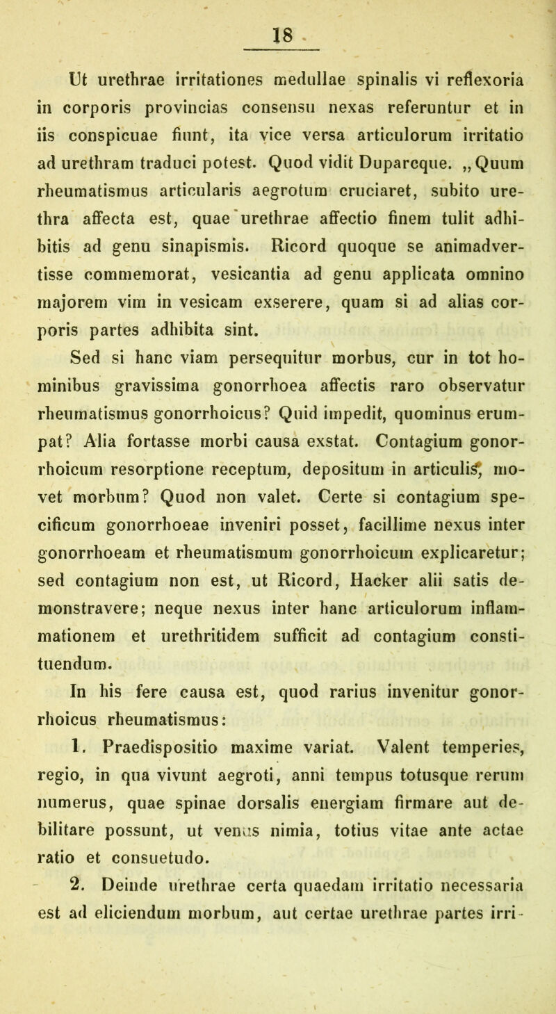 Ut urethrae irritationes medullae spinalis vi reflexoria in corporis provincias consensu nexas referuntur et in iis conspicuae fiunt, ita vice versa articulorum Irritatio ad urethram traduci potest. Quod vidit Duparcque. „Quum rheumatismus articularis aegrotum cruciaret, subito ure- thra aflfecta est, quae'urethrae affectio finem tulit adhi- bitis ad genu sinapismis. Ricord quoque se animadver- tisse commemorat, vesicantia ad genu applicata omnino majorem vim in vesicam exserere, quam si ad alias cor- poris partes adhibita sint. Sed si hanc viam persequitur morbus, cur in tot ho- minibus gravissima gonorrhoea affectis raro observatur rheumatismus gonorrhoicus? Quid impedit, quominus erum- pat? Alia fortasse morbi causa exstat. Contagium gonor- rhoicum resorptione receptum, depositum in articuli^ mo- vet morbum? Quod non valet. Certe si contagium spe- cificum gonorrhoeae inveniri posset, facillime nexus inter gonorrhoeam et rheumatismum gonorrhoicum explicaretur; sed contagium non est, ut Ricord, Hacker alii satis de- monstravere; neque nexus inter hanc articulorum inflam- mationem et urethritidem sufficit ad contagium consti- tuendum. In his fere causa est, quod rarius invenitur gonor- rhoicus rheumatismus: 1. Praedispositio maxime variat. Valent temperies, regio, in qua vivunt aegroti, anni tempus totusque rerum numerus, quae spinae dorsalis energiam firmare aut de- bilitare possunt, ut venas nimia, totius vitae ante actae ratio et consuetudo. 2. Deinde urethrae certa quaedam irritatio necessaria est ad eliciendum morbum, aut certae urethrae partes irri