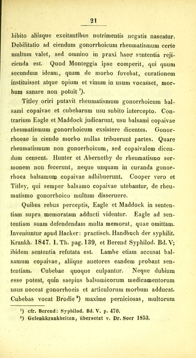 hibito aliisqiie excitantibus nutrimentis negatis nascatur. Debilitatio ad ciendum gonorrhoicum rheumatismum certe multum valet, sed omnino in praxi haec' sententia reji- cienda est. Quod Monteggia ipse comperit, qui quum secundum ideam, quam de morbo fovebat, curationem instituisset atque opium et vinum in usum vocasset, mor- bum sanare non potuit'). Titiey oriri putavit rheumatismum gonorrhoicum bal- sami copaivae et cubebarum usu subito intercepto. Con- trarium Eagle et Maddock judicarunt, usu balsami copaivae rheumatismum gonorrhoicum exsistere dicentes. Gonor- rhoeae in ciendo morbo nullas tribuerunt partes. Quare rheumatismum non gonorrhoicum, sed copaivalem dicen- dum censent. Hunter et Abernethy de rheumatismo ser- monem non fecerunt, neque unquam in curanda gonor- rhoea balsamum copaivae adhibuerunt. Cooper vero et Titiey, qui semper balsamo copaivae utebantur, de rheu- matismo gonorrhoico multum disseruere. Quibus rebus perceptis, Eagle et Maddock in senten- tiam supra memoratam adducti videntur. Eagle ad sen- tentiam suam defendendam multa memorat, quae omittam. Inveniuntur apud Hacker: practisch. Handbuch der syphilit. Krankh. 1847. l. Th. pag. 139, et Berend Syphilod. Bd. V; ibidem sententia refutata est. Lambe etiam accusat bal- samum copaivae, aliique auctores eandem probant sen- tentiam. Cubebae quoque culpantur. Neque dubium esse potest, quin saepius balsamicorum medicamentorum usus noceat gonorrhoeis et articulorum morbum adducat. Cubebas vocat Brodie *) maxime perniciosas, multorum *) cfr. Berend; Syphilod. Bd. V. p. 470. Gelenkkranklieiten, iibersetzt v. Dr. Soer 1853.