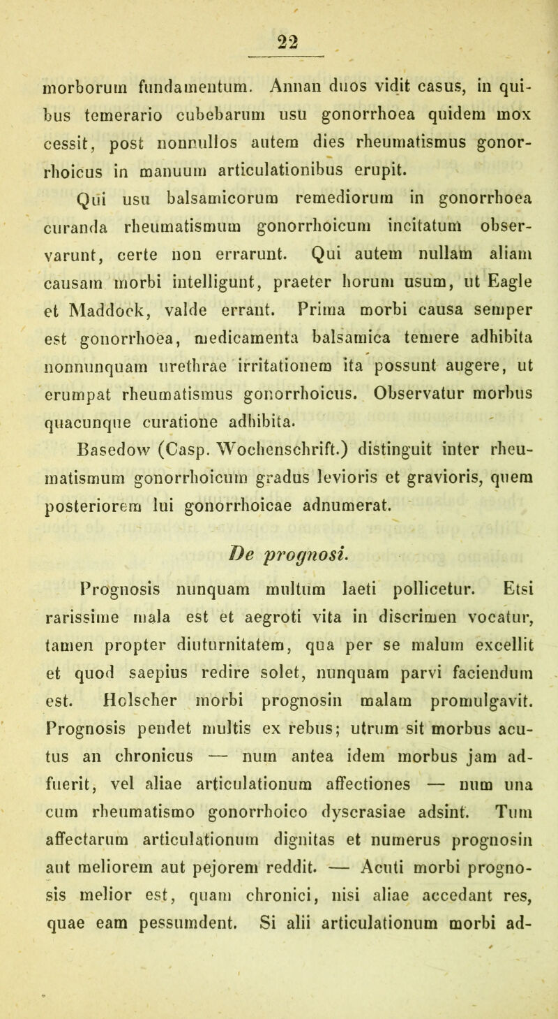 morborum fundamentum. Annan duos vidit casus, in qui- bus temerario cubebarum usu gonorrhoea quidem mox cessit, post nonnullos autem dies rheumatismus gonor- rhoicus in manuum articulationibus erupit. Qui usu balsamicorum remediorum in gonorrhoea curanda rheumatismum gonorrhoicum incitatum obser- varunt, certe non errarunt. Qui autem nullam aliam causam morbi intelligunt, praeter horum usum, ut Eagie et Maddock, valde errant. Prima morbi causa semper est gonorrhoea, medicamenta balsamica temere adhibita nonnunquam urethrae irritationem ita possunt augere, ut erumpat rheumatismus gonorrhoicus. Observatur morbus quacunque curatione adhibita. Basedow (Casp. Wochenschrift.) distinguit inter rheu- matismum gonorrhoicum gradus levioris et gravioris, quem posteriorem lui gonorrhoicae adnumerat. De 'prognosi. Prognosis nunquam multum laeti pollicetur. Etsi rarissime mala est et aegroti vita in discrimen vocatur, tamen propter diuturnitatem, qua per se malum excellit et quod saepius redire solet, nunquam parvi faciendum est. Holscher morbi prognosin malam promulgavit. Prognosis pendet multis ex rebus; utrum sit morbus acu- tus an chronicus — num antea idem morbus jam ad- fuerit, vel aliae articulationum affectiones — num una cum rheumatismo gonorrhoico dyscrasiae adsint. Tum affectarum articulationum dignitas et numerus prognosin aut meliorem aut pejorem reddit. — Acuti morbi progno- sis melior est, quam chronici, nisi aliae accedant res, quae eam pessumdent. Si alii articulationum morbi ad-