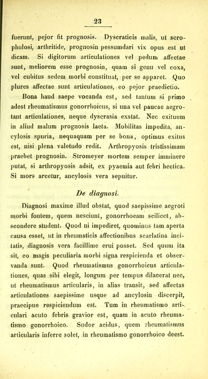 fuerunt, pejor fit prognosis. Dyscraticis malis, ut scro- phulosi, arthritide, prognosin pessumdari vix opus est ut dicam. Si digitorum articulationes vel pedum afiPectae sunt, meliorem esse prognosin, quam si genu vel coxa, vel cubitus sedem morbi constituat, per se apparet. Quo plures affectae sunt articulationes, eo pejor praedictio. Bona haud saepe vocanda est, sed tantum si primo adest rheumatismus gonorrhoicus, si una vel paucae aegro- tant articulationes, neque dyscrasia exstat. Nec exituum in aliud malum prognosis laeta. Mobilitas impedita, an- cylosis spuria, nequaquam per se bona, optimus exitus est, nisi plena valetudo redit. Arthropyosis tristissimam praebet prognosin. Stromeyer mortem semper imminere putat, si arthropyosis adsit, ex pyaemia aut febri hectica. Si mors arcetur, ancylosis vera sepuitur. De diagnosin Diagnosi maxime illud obstat, quod saepissime aegroti morbi fontem, quem nesciunt, gonorrhoeam scilicet, ab- scondere student. Quod ni impediret, quominus tam aperta causa esset, ut in rheumaticis affectionibus scarlatina inci- tatis, diagnosis vera facillime erui posset. Sed quum ita sit, eo magis peculiaria morbi signa respicienda et obser- vanda sunt. Quod rheumatismus gonorrhoicus articula- tiones, quas sibi elegit, longum per tempus dilacerat nec, ut rheumatismus articularis, in alias transit, sed affectas articulationes saepissime usque ad ancylosin discerpit, praecipue respiciendum est. Tum in rheumatismo arti- culari acuto febris gravior est, quam in acuto rheuma- tismo gonorrhoico. Sudor acidus, quem rheumatismus articularis inferre solet, in rheumatismo gonorrhoico deest.