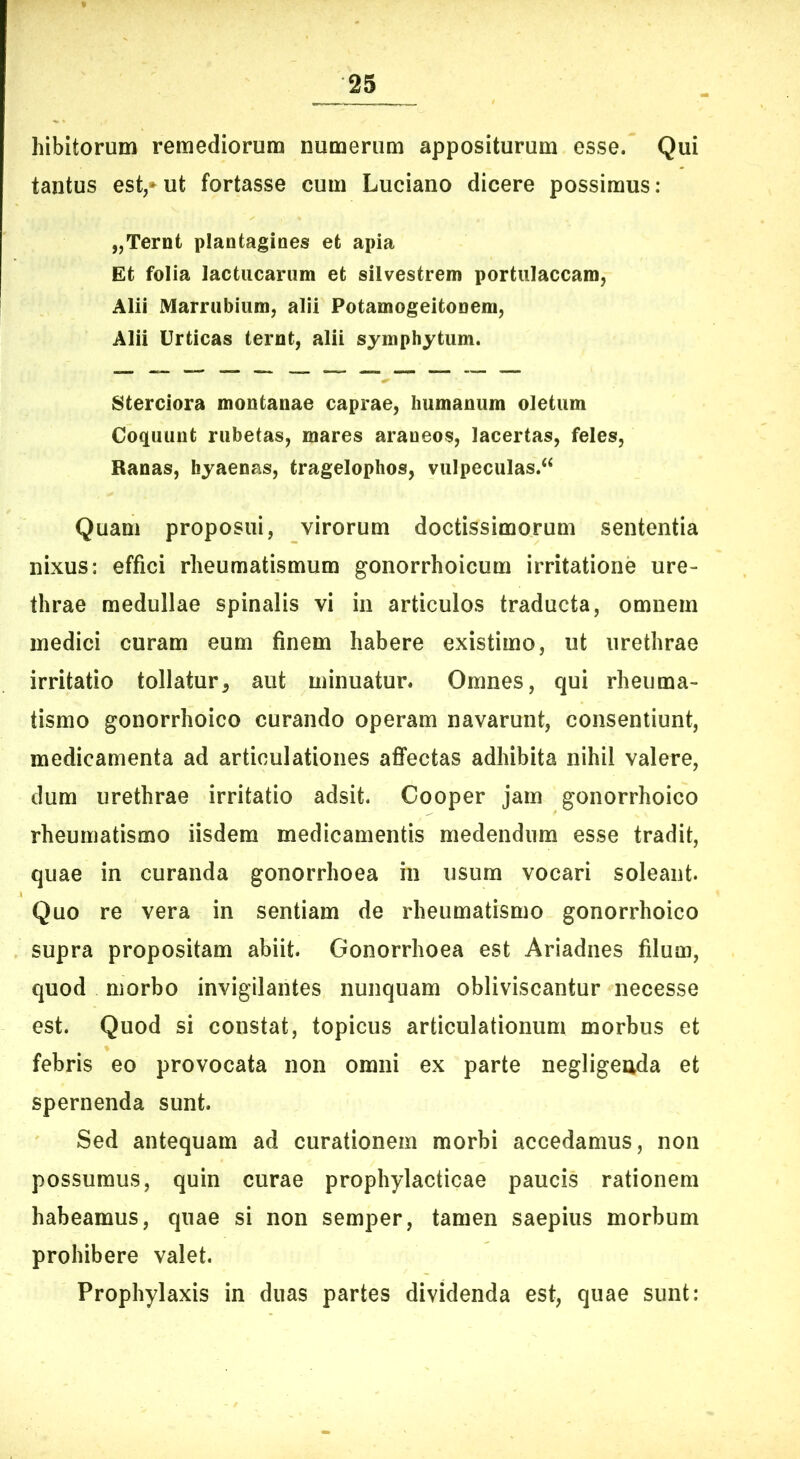 bibitorum remediorum numerum appositurum esse. Qui tantus est,*ut fortasse cum Luciano dicere possimus: „Ternt plantagines et apia Et folia lactucarum et silvestrem portulaccam, Alii Marrubium, alii Potamogeitonem, Alii Urticas ternt, alii symphytum. Sterciora montanae caprae, humanum oletum Coquunt rubetas, mares araneos, lacertas, feles, Ranas, hyaenas, tragelophos, vulpeculas.^ Quam proposui, virorum doctissimorum sententia nixus: effici rheumatismum gonorrhoicum irritatione ure- thrae medullae spinalis vi in articulos traducta, omnem medici curam eum finem habere existimo, ut urethrae irritatio tollatur, aut minuatur. Omnes, qui rheuma- tismo gonorrhoico curando operam navarunt, consentiunt, medicamenta ad articulationes afifectas adhibita nihil valere, dum urethrae irritatio adsit. Cooper jam gonorrhoico rheumatismo iisdem medicamentis medendum esse tradit, quae in curanda gonorrhoea in usum vocari soleant. Quo re vera in sentiam de rheumatismo gonorrhoico supra propositam abiit. Gonorrhoea est Ariadnes filum, quod morbo invigilantes nunquam obliviscantur necesse est. Quod si constat, topicus articulationum morbus et febris eo provocata non omni ex parte negligeuda et spernenda sunt. Sed antequam ad curationem morbi accedamus, non possumus, quin curae prophylacticae paucis rationem habeamus, quae si non semper, tamen saepius morbum prohibere valet. Prophylaxis in duas partes dividenda est, quae sunt: