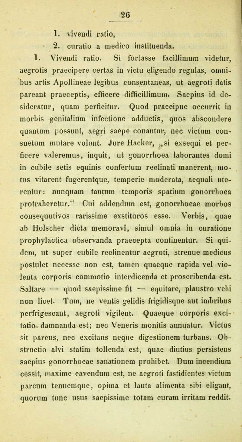 1. vivendi ratio, 2. curatio a medico instituenda. 1. Vivendi ratio. Si fortasse facillimum videtur, aegrotis praecipere certas in victu eligendo regulas, omni- bus artis Apollineae legibus consentaneas, ut aegroti datis pareant praeceptis, efficere difficillimum. Saepius id de- sideratur, quam perficitur. Quod praecipue occurrit in morbis genitalium infectione adductis, quos abscondere quantum possunt, aegri saepe conantur, nec victum con- suetum mutare volunt. Jure Hacker, „si exsequi et per- ficere valeremus, inquit, ut gonorrhoea laborantes domi in ciibile setis equinis confertum reclinati manerent, mo- tus vitarent fugerentque, temperie moderata, aequali ute- rentur: nunquam tantum temporis spatium gonorrhoea protraheretur.^^ Cui addendum est, gonorrhoeae morbos consequutivos rarissime exstituros esse. Verbis, quae ab Holscher dicta memoravi, simul omnia in curatione prophylactica observanda praecepta continentur. Si qui- dem, ut super cubile reclinentur aegroti, strenue medicus postulet necesse non est, tamen quaeque rapida vel vio- lenta corporis commotio interdicenda et proscribenda est. Saltare — quod saepissime fit — equitare, plaustro vehi non licet. Tum, ne ventis gelidis frigidisque aut imbribus perfrigescant, aegroti vigilent. Quaeque corporis exci- tatio damnanda est; nec Veneris monitis annuatur. Victus sit parcus, nec excitans neque digestionem turbans. Ob- structio alvi statim tollenda est, quae diutius persistens saepius gonorrhoeae sanationem prohibet. Dura incendium cessit, maxime cavendum est, ne aegroti fastidientes victum parcum tenuemque, opima et lauta alimenta sibi eligant, quorum tunc usus saepissime totam curam irritam reddit.