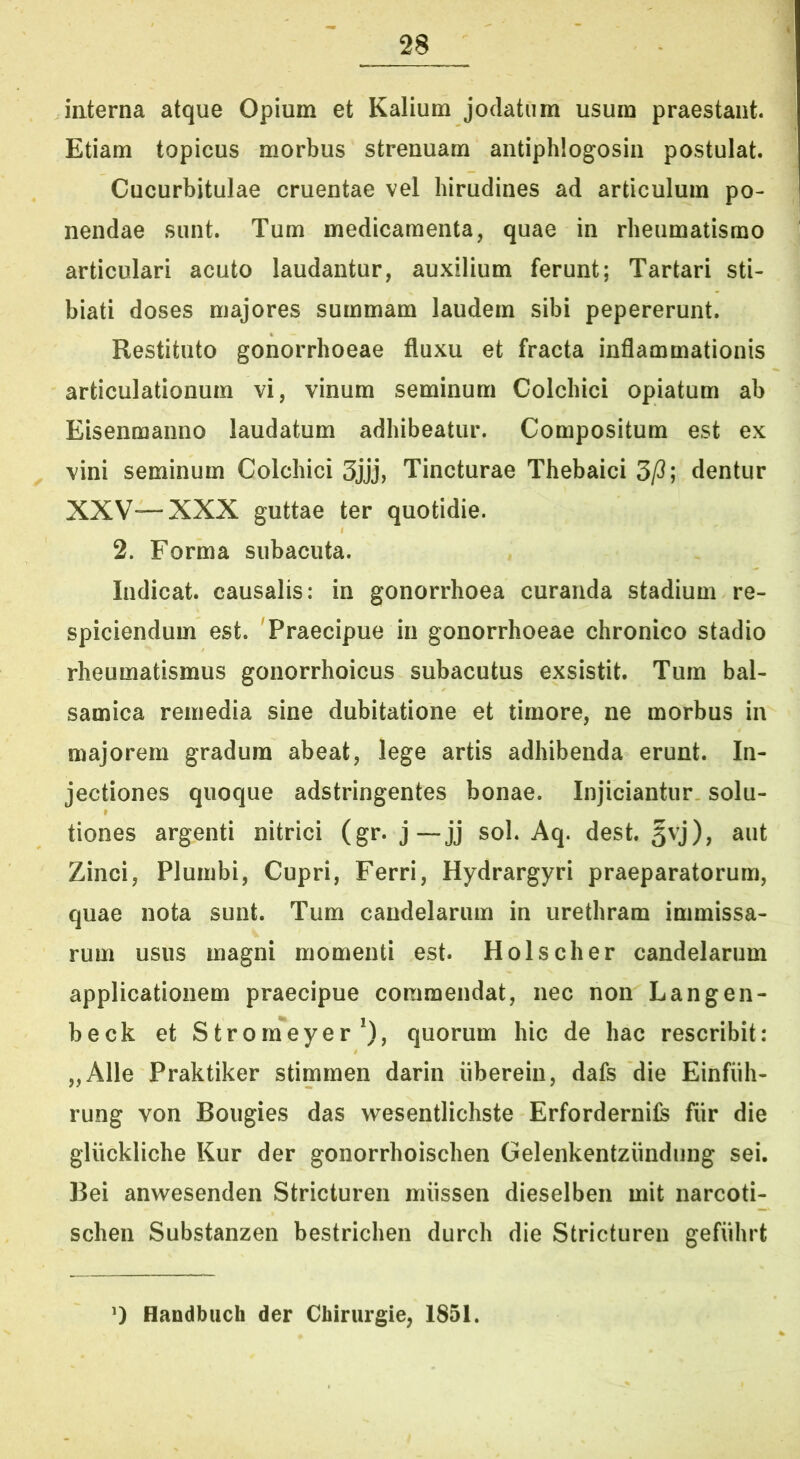 interna atque Opium et Kalium jodatum usum praestant Etiam topicus morbus strenuam antiphlogosin postulat Cucurbitulae cruentae vel hirudines ad articulum po- nendae sunt. Tum medicamenta, quae in rheumatismo articulari acuto laudantur, auxilium ferunt; Tartari sti- biati doses majores summam laudem sibi pepererunt. Restituto gonorrhoeae fluxu et fracta inflammationis articulationum vi, vinum seminum Colchici opiatum ab Eisenmanno laudatum adhibeatur. Compositum est ex ^ vini seminum Colchici 3jjj, Tincturae Thebaici 3/3; dentur XXV—XXX guttae ter quotidie. 2. Forma subacuta. , Indicat, causalis: in gonorrhoea curanda stadium re- spiciendum est. 'Praecipue in gonorrhoeae chronico stadio rheumatismus gonorrhoicus subacutus exsistit. Tum bal- samica remedia sine dubitatione et timore, ne morbus in majorem gradum abeat, lege artis adhibenda erunt. In- jectiones quoque adstringentes bonae. Injiciantur solu- tiones argenti nitrici (gr. j—jj sol. Aq. dest. §vj), aut Zinci, Plumbi, Cupri, Ferri, Hydrargyri praeparatorum, quae nota sunt. Tum candelarum in urethram immissa- rum usus magni momenti est. Holscher candelarum applicationem praecipue commendat, nec non Langen- beck et Strom**eyer *), quorum hic de hac rescribit: „Alle Praktiker stimmen darin iiberein, dafs die Einfiih- rung von Bougies das wesentlichste Erfordernife fiir die gliickliche Kur der gonorrhoischen Gelenkentziindung sei. ]3ei anwesenden Stricturen niiissen dieselben mit narcoti- schen Substanzen bestrichen durch die Stricturen gefiihrt ‘) Handbuch der Chirurgie, 1851.