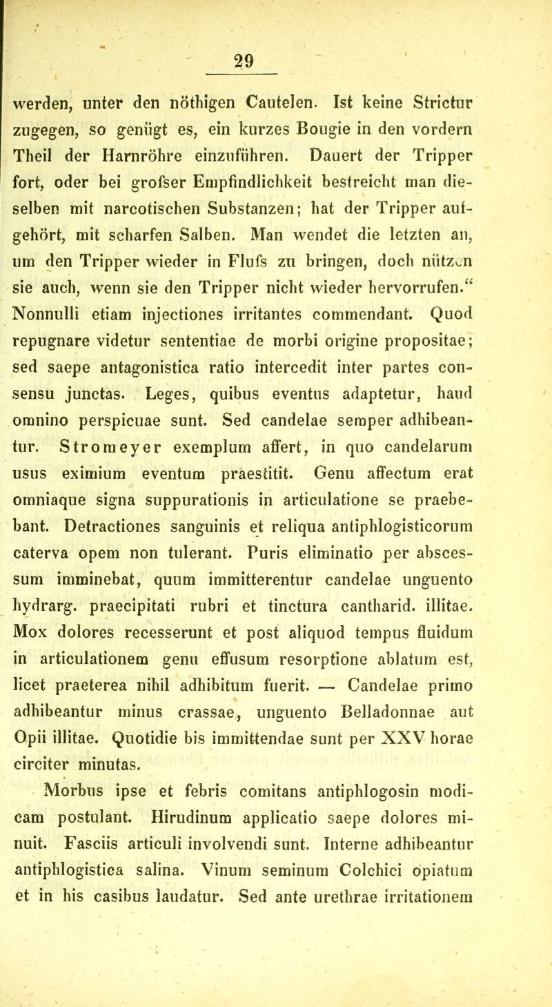 werden, unter den nothigen Cautelen. Ist keine Strietur zugegen, so geniigt es, ein kurzes Bougie in den vordern TheiI der Harnrohre einziifuhren. Dauert der Tripper fort, oder bei grofser Empfindlichkeit bestreicht man die- selben mit narcotischen Substanzen; hat der Tripper aut- gehort, mit scharfen Salben. Man wendet die letzten an, um den Tripper wieder in Flufs zii bringen, doch niitzv.n sie auch, wenn sie den Tripper nicht wieder hervorrufen/‘ Nonnulli etiam injectiones irritantes commendant. Quod repugnare videtur sententiae de morbi origine propositae; sed saepe antagonistica ratio intercedit inter partes con- sensu junctas. Leges, quibus eventus adaptetur, haud omnino perspicuae sunt. Sed candelae seraper adhibean- tur. Stromeyer exemplum affert, in quo candelarum usus eximium eventum praestitit. Genu affectum erat omniaque signa suppurationis in articulatione se praebe- bant. Detractiones sanguinis et reliqua antiphlogisticorum caterva opem non tulerant. Puris eliminatio per absces- sum imminebat, quum immitterentur candelae unguento hydrarg. praecipitati rubri et tinctura cantharid. illitae. Mox dolores recesserunt et post aliquod tempus fluidum in articulationem genu effusum resorptione ablatum est, licet praeterea nihil adbibitum fuerit. — Candelae primo adhibeantur minus crassae, unguento Belladonnae aut Opii illitae. Quotidie bis immittendae sunt per XXV horae circiter minutas. Morbus ipse et febris comitans antiphlogosin modi- cam postulant. Hirudinum applicatio saepe dolores mi- nuit. Fasciis articuli involvendi sunt. Interne adhibeantur antiphlogistica salina. Vinum seminum Colchici opiatum et in his casibus laudatur. Sed ante urethrae irritationem