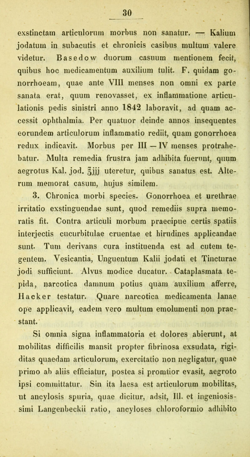 exstinctam articulorum morbus non sanatur. — Kalium jodatum in subacutis et chronicis casibus multum valere videtur. Basedow duorum casuum mentionem fecit, quibus hoc medicamentum auxilium tulit. F. quidam go- norrhoeam, quae ante VIII menses non omni ex parte sanata erat, quum renovasset, ex inflammatione articu- lationis pedis sinistri anno 1842 laboravit, ad quam ac- cessit Ophthalmia. Per quatuor deinde annos insequentes eorundem articulorum inflammatio rediit, quam gonorrhoea redux indicavit. Morbus per III — IV menses protrahe- batur. Multa remedia frustra jam adhibita fuerunt, quum aegrotus Kal. jod. §jjj uteretur, quibus sanatus est. Alte- rum memorat casum, hujus similem. 3. Chronica morbi species. Gonorrhoea et urethrae irritatio exstinguendae sunt, quod remediis supra memo- ratis fit. Contra articuli morbum praecipue certis spatiis interjectis cucurbitulae cruentae et hirudines applicandae sunt. Tum derivans cura instituenda est ad cutem te- gentem. Vesicantia, Unguentum Kalii jodati et Tincturae jodi sufficiunt. Alvus modice ducatur. ^ Cataplasmata te- pida, narcotica damnum potius quam auxilium afferre, Hacker testatur. Quare narcotica medicamenta lanae ope applicavit, eadem vero multum emolumenti non prae- stant. Si omnia signa inflammatoria et dolores abierunt, at mobilitas difficilis mansit propter fibrinosa exsudata, rigi- ditas quaedam articulorum, exercitatio non negligatur, quae primo ab aliis efficiatur, postea si promtior evasit, aegroto ipsi committatur. Sin ita laesa est articulorum mobilitas, ut ancylosis spuria, quae dicitur, adsit, 111. et ingeniosis- simi Langenbeckii ratio, ancyloses chloroformio adhibito