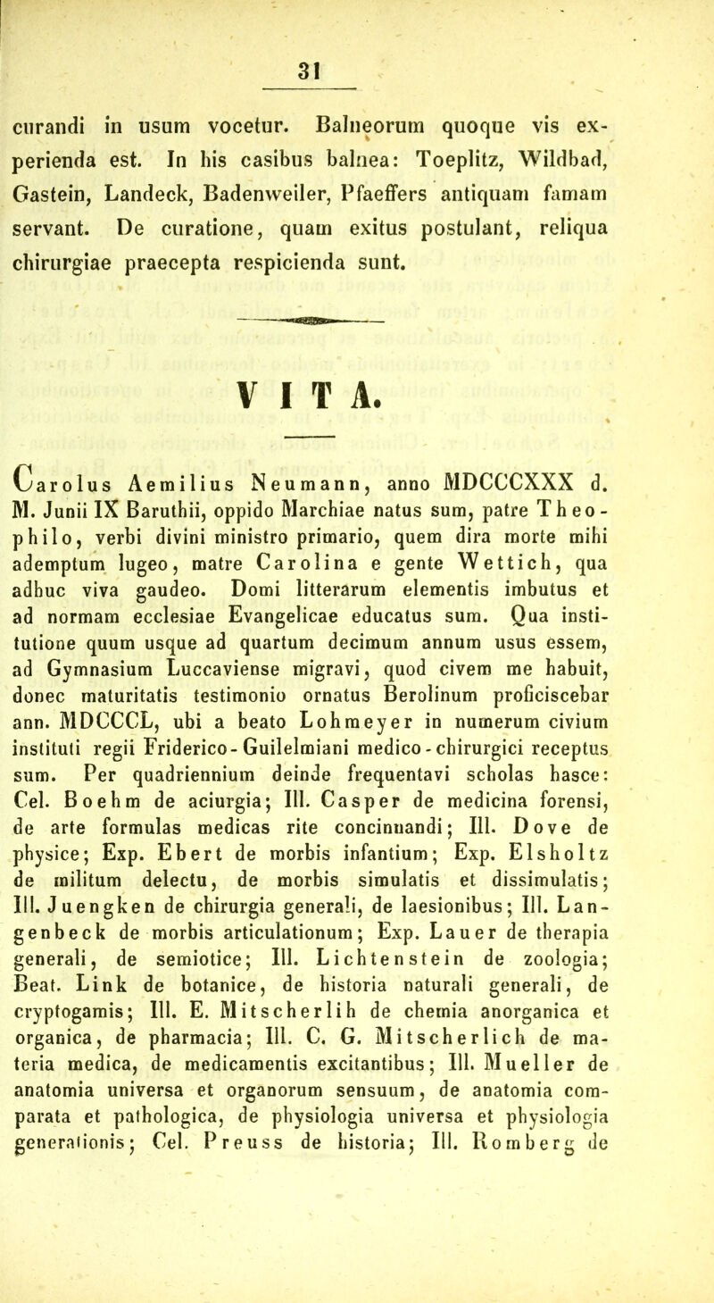 curandi in usum vocetur. Balneorum quoque vis ex- perienda est. In his casibus balnea: Toeplitz, Wildbad, Gastein, Landeck, Badenweiler, Pfaeffers antiquam famam servant. De curatione, quam exitus postulant, reliqua chirurgiae praecepta respicienda sunt. VITA. Carolus Aemilius Neumann, anno MDCCCXXX d. M. Junii IX Barutbii, oppido Marchiae natus sum, patre Theo- philo, verbi divini ministro primario, quem dira morte mihi ademptum lugeo, matre Car oli na e gente Wettich, qua adhuc viva gaudeo. Domi litterarum elementis imbutus et ad normam ecclesiae Evangelicae educatus sum. Qua insti- tutione quum usque ad quartum decimum annum usus essem, ad Gymnasium Luccaviense migravi, quod civem me habuit, donec maturitatis testimonio ornatus Berolinum proficiscebar ann. MDCCCL, ubi a beato Lohmeyer in numerum civium instituti regii Friderico-Guilelmiani medico - chirurgici receptus sum. Per quadriennium deinde frequentavi scholas hasce: Cei. Boehm de aciurgia; III. Casper de medicina forensi, de arte formulas medicas rite concinnandi; 111. Dove de physice; Exp. Ebert de morbis infantium; Exp. Elsholtz de militum delectu, de morbis simulatis et dissimulatis; 111. Juengken de chirurgia generali, de laesionibus; 111. Lan- genbeck de morbis articulationum; Exp. Lauer de therapia generali, de semiotice; III. Lichtenstein de zoologia; Beat. Link de botanice, de historia naturali generali, de crypfogamis; 111. E. Mitscherlih de chemia anorganica et organica, de pharmacia; 111. C. G. Mitscherlich de ma- teria medica, de medicamentis excitantibus; 111. Mueller de anatomia universa et organorum sensuum, de anatomia com- parata et pathologica, de physiologia universa et physiologia generationis; Cei. Preuss de historia; 111. Romberg de