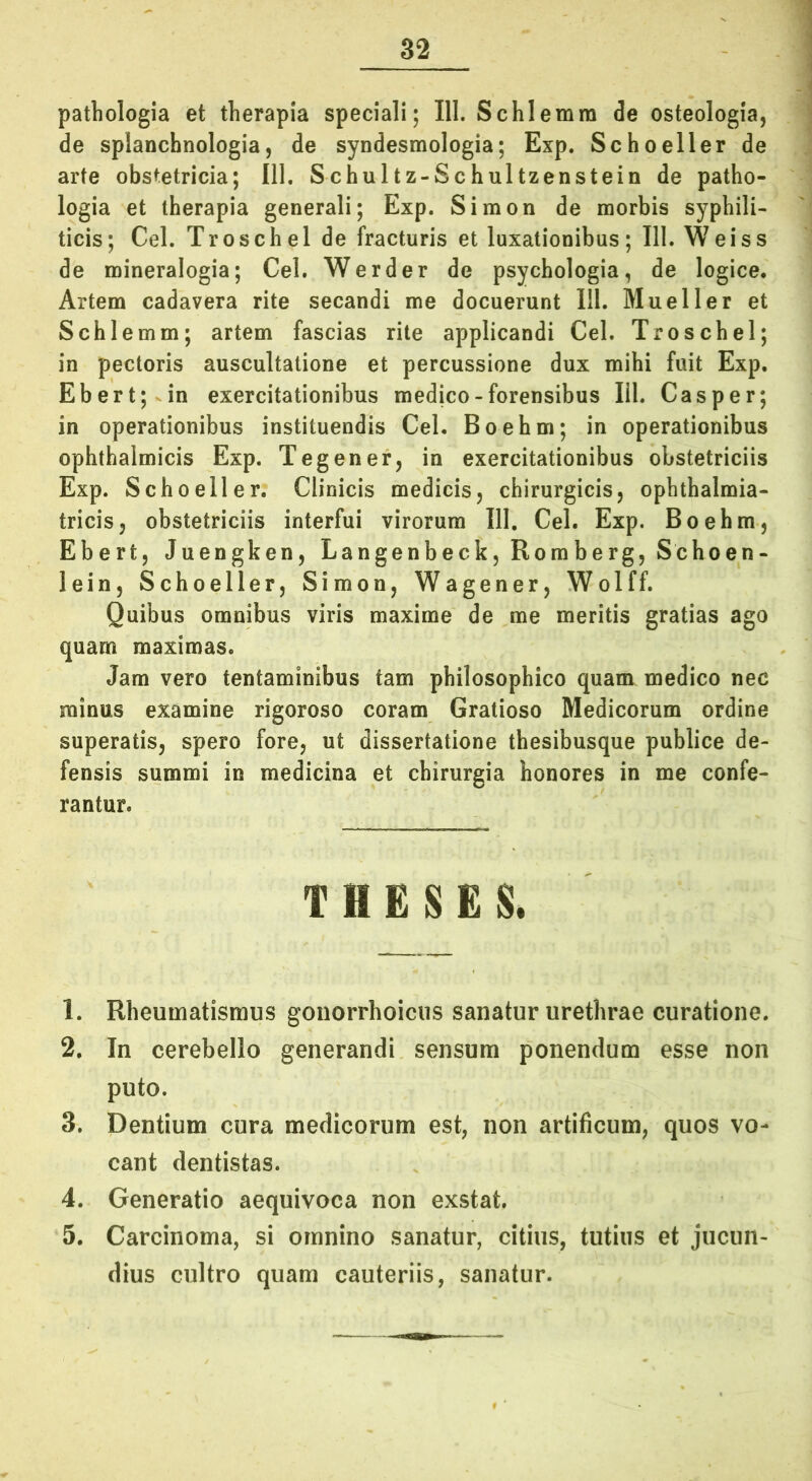 pathologia et therapia speciali; 111. Schlemra de osteologia, de splanchnologia5 de syndesmologia; Exp. Schoeller de arte obstetricia; 111. Schultz-Schultzenstein de patho- logia et therapia generali; Exp. Simon de morbis syphili- ticis; Cei. Troschel de fracturis et luxationibus; III. Weiss de mineralogia; Cei. Werder de psychologia, de logice. Artem cadavera rite secandi me docuerunt 111. Mueller et Schlemm; artem fascias rite applicandi Cei. Troschel; in pectoris auscultatione et percussione dux mihi fuit Exp. Ebert;vin exercitationibus medico-forensibus lil. Casper; in operationibus instituendis Cei. Boehm; in operationibus ophthalmicis Exp. Tegener, in exercitationibus obstetriciis Exp. Schoeller. Clinicis medicisj chirurgicis, ophthalmia- tricis, obstetriciis interfui virorum III. Cei. Exp. Boehm, Ebert, Juengken, Langenbeck, Romberg, Schoen- lein, Schoeller, Simon, Wagener, Wolff. Quibus omnibus viris maxime de me meritis gratias ago quam maximas. Jam vero tentaminibus tam philosophico quam medico nec minus examine rigoroso coram Gratioso Medicorum ordine superatis, spero fore, ut dissertatione thesibusque publice de- fensis summi in medicina et chirurgia honores in me confe- rantur. T H E S £ & 1. Rheumatismus gonorrhoicus sanatur urethrae curatione. 2. In cerebello generandi sensum ponendum esse non puto. 3. Dentium cura medicorum est, non artificum, quos vo- cant dentistas. 4. Generatio aequivoca non exstat. 5. Carcinoma, si omnino sanatur, citius, tutius et jucun- dius cultro quam cauteriis, sanatur.