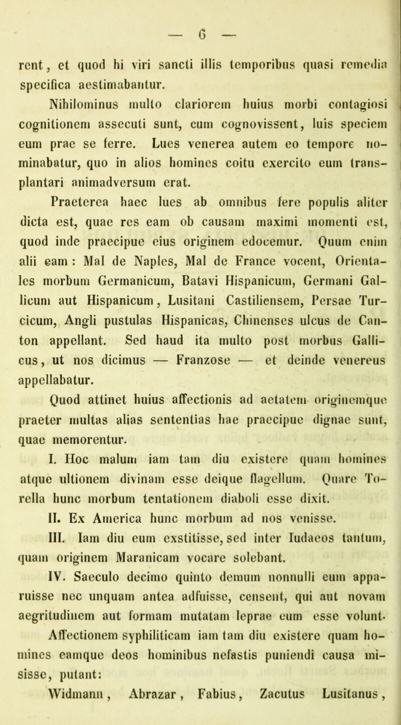 rcnt, et quod hi viri sancti illis temporibus quasi remedia specifica aestimabantur. Nihilominus mullo clariorem huius morbi contagiosi cognitionem assecuti sunt, cum cognovissent, luis speciem eum prae se ferre. Lues venerea autem eo tempore no- minabatur, quo in alios homines coitu exercito eum trans- plantari animadversum erat. Praeterea haec lues ab omnibus fere populis aliter dicta est, quae res eam ob causam maximi momenti est, quod inde praecipue eius originem edocemur. Quum enim alii eam : Mal de Naples, Mal de France vocent, Orienta- les morbum Germanicum, Batavi Hispanicum, Germani Gal- licum aut Hispanicum, Lusitani Castiliensem, Persae Tur- cicum, Angli pustulas Hispanicas, Chinenses ulcus de Can- ton appellant. Sed haud ita multo post morbus Galli- cus, ut nos dicimus — Franzose — et deinde venereus appellabatur. Quod attinet huius affectionis ad aetatem originemquo praeter multas alias sententias hae praecipue dignae sunt, quae memorentur. I. Hoc malum iam tam diu existere quam homines atque ultionem divinam esse deique flagellum. Quare To- rella hunc morbum tentationem diaboli esse dixit. II. Ex America hunc morbum ad nos venisse. HI. larn diu eum exstitisse, sed inter ludaeos tanlum, quam originem Maranicam vocare solebant. IV. Saeculo decimo quinto demum nonnulli eum appa- ruisse nec unquam antea adfuisse, censent, qui aut novam aegritudinem aut formam mutatam leprae eum esse volunt* Affectionem syphiliticam iam tam diu existere quam ho- mines eamque deos hominibus nefastis puniendi causa mi- sisse, putant: Widmann, Abrazar, Fabius, Zacutus Lusitanus,
