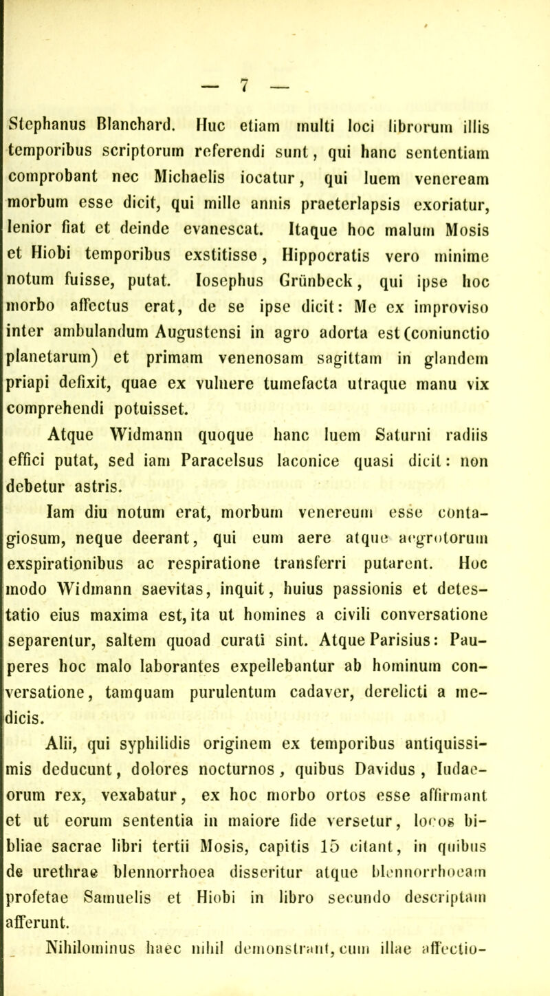 Slephanus Blanchard. Huc etiam multi loci librorum illis temporibus scriptorum referendi sunt, qui hanc sententiam comprobant nec Michaelis iocatur, qui luem vencrcam morbum esse dicit, qui mille annis praeterlapsis exoriatur, lenior fiat et deinde evanescat. Itaque hoc malum Mosis et Hiobi temporibus exstitisse, Hippocratis vero minime notum fuisse, putat losephus Griinbeck, qui ipse hoc morbo affectus erat, de se ipse dicit: Me ex improviso inter ambulandum Augustensi in agro adorta est (coniunctio planetarum) et primam venenosam sagittam in glandem priapi defixit, quae ex vulnere tumefacta utraque manu vix comprehendi potuisset Atque Widmann quoque hanc luem Saturni radiis effici putat, sed iam Paracelsus laconice quasi dicit: non debetur astris. Iam diu notum erat, morbum venereum esse conta- giosum, neque deerant, qui eum aere atque aegrotorum exspirationibus ac respiratione transferri putarent. Hoc modo Widmann saevitas, inquit, huius passionis et detes- tatio eius maxima est, ita ut homines a civili conversatione separentur, saltem quoad curati sint. Atque Parisius: Pau- peres hoc malo laborantes expellebantur ab hominum con- versatione, tamquam purulentum cadaver, derelicti a me- dicis. Alii, qui syphilidis originem ex temporibus antiquissi- mis deducunt, dolores nocturnos, quibus Davidus , ludae- orum rex, vexabatur, ex hoc morbo ortos esse affirmant et ut eorum sententia in maiore fide versetur, locos bi- bliae sacrae libri tertii Mosis, capitis 15 citant, in quibus de urethrae blennorrhoea disseritur atque blcnnorrhoeam profetae Samuelis et Hiobi in libro secundo descriptam afferunt. Nihilominus haec nihil demonslranl, cum illae affectio-