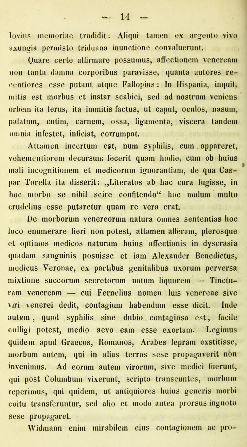 loviiis memoriae tradidit: Aliqui tamen ex arg^ento vivo axungia permisto triduana inunctione convaluerunt Quare certe affirmare possumus, affectionem veneream non tanta damna corporibus paravisse, quanta autores re- centiores esse putant atque Fallopius: In Hispania, inquit, mitis est morbus et instar scabiei, sed ad nostrum veniens orbem ita ferus, ita immitis factus, ut caput, oculos, nasum, palatum, cutim, carnem, ossa, ligamenta, viscera tandem omnia infestet, inficiat, corrumpat Attamen incertum est, num syphilis, cum appareret, vehernenliorem decursum fecerit quam hodie, cum ob huius mali incognitionern et medicorum ignorantiam, de qua Cas- par Torella ita disserit: „Literatos ab hac cura fugisse, in hoc morbo se nihil scire confitendo‘^ hoc malum multo crudelius esse putaretur quam re vera erat De morborum venereorum natura omnes sententias hoc loco enumerare fieri non potest, attamen afferam, plerosque et optimos medicos naturam huius affectionis in dyscrasia quadam sanguinis posuisse et iam Alexander Benedictus, medicus Veronae, ex partibus genitalibus uxorum perversa mixtione succorum secretorum natum liquorem — Tinctu- ram veneream — cui Fernelius nomen luis venereae sive viri venerei dedit, contagium habendum esse dicit Inde autem, quod syphilis sine dubio contagiosa est, facile colligi potest, medio aevo eam esse exortam. Legimus quidem apud Graecos, Uornanos, Arabes lepram exstitisse, morbum autem, qui in alias terras sese propagaverit non invenimus. Ad eorum autem virorum, sive medici fuerunt, qui post Columbum vixerunt, scripta transeuntes, morbum reperimus, qui quidem, ut antiquiores huius generis morbi coitu transferuntur, sed alio et modo antea prorsus ingnoto sese propagaret Widmann enim mirabilem eius contagionem ac pro-