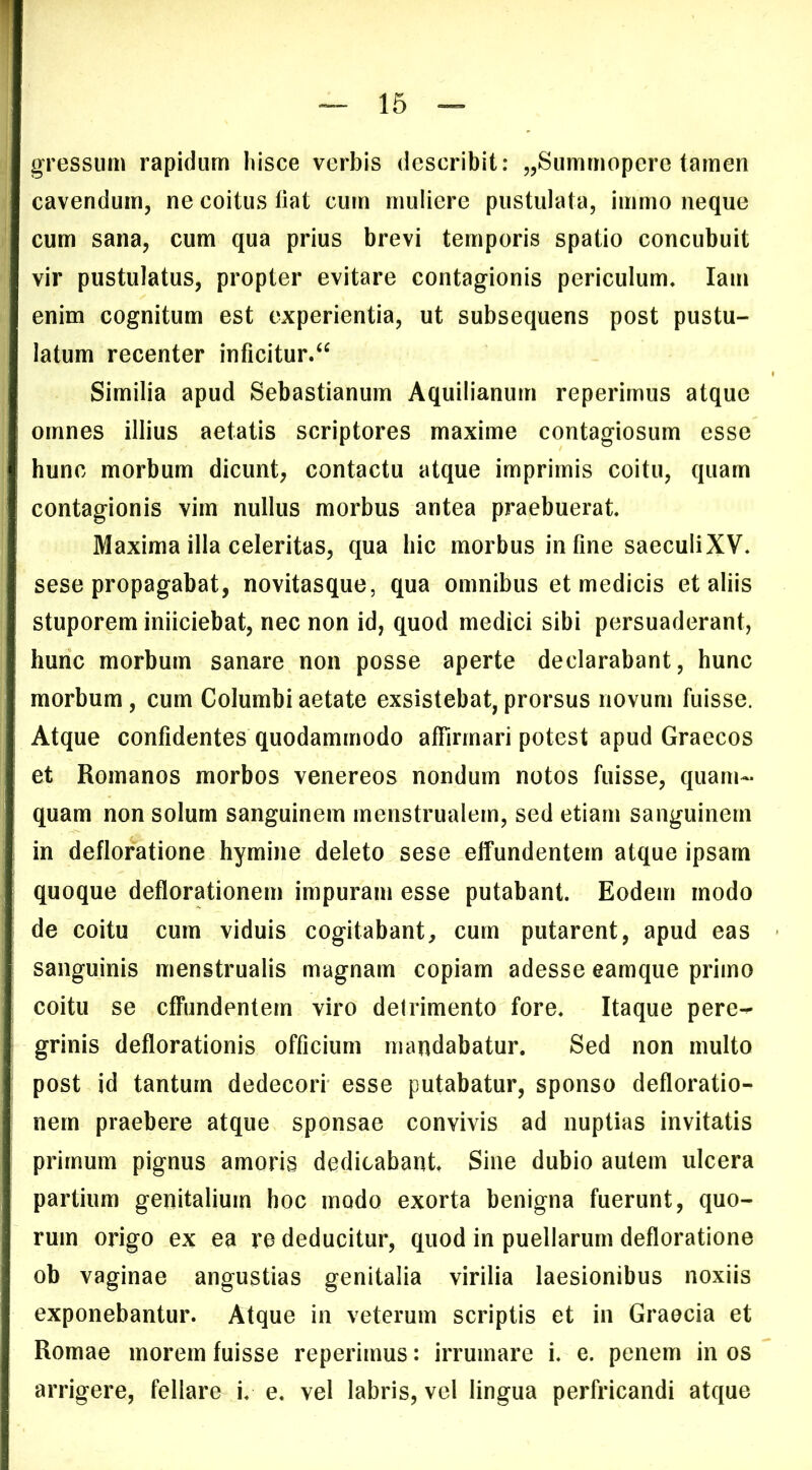 gressum rapidum hisce verbis describit: j^Summoperc tamen cavendum, ne coitus fiat cum muliere pustulata, immo neque cum sana, cum qua prius brevi temporis spatio concubuit vir pustulatus, propter evitare contagionis periculum. lam enim cognitum est experientia, ut subsequens post pustu- latum recenter inficitur/^ Similia apud Sebastianum Aquilianum reperimus atque omnes illius aetatis scriptores maxime contagiosum esse hunc morbum dicunt, contactu atque imprimis coitu, quam contagionis vim nullus morbus antea praebuerat. Maxima illa celeritas, qua liic morbus in fine saeculiXV. sese propagabat, novitasque, qua omnibus et medicis et aliis stuporem iniiciebat, nec non id, quod medici sibi persuaderant, hunc morbum sanare non posse aperte declarabant, hunc morbum, cum Columbi aetate exsistebat, prorsus novum fuisse. Atque confidentes quodammodo affirmari potest apud Graecos et Romanos morbos venereos nondum notos fuisse, quam- quam non solum sanguinem menstrualem, sed etiam sanguinem in defloratione hymine deleto sese effundentem atque ipsam quoque deflorationem impuram esse putabant. Eodem modo de coitu cum viduis cogitabant, cum putarent, apud eas sanguinis menstrualis magnam copiam adesse eamque primo coitu se effundentem viro deirimento fore. Itaque pere^ grinis deflorationis officium mandabatur. Sed non multo post id tantum dedecori esse putabatur, sponso defloratio- nem praebere atque sponsae convivis ad nuptias invitatis primum pignus amoris dedicabant. Sine dubio autem ulcera partium genitalium hoc modo exorta benigna fuerunt, quo- rum origo ex ea re deducitur, quod in puellarum defloratione ob vaginae angustias genitalia virilia laesionibus noxiis exponebantur. Atque in veterum scriptis et in Graecia et Romae morem fuisse reperimus: irrumare i. e. penem in os arrigere, fellare i. e. vel labris, vel lingua perfricandi atque
