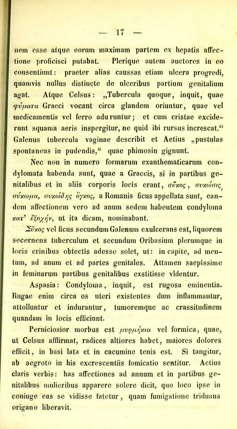 nem esse atque eorum maximam partem ex hepatis aflfec- tione proficisci putabat. Plerique autem auctores in eo consentiunt: praeter alias caussas etiam ulcera progredi, quamvis nullus distincte de ulceribus partium genitalium agat. Atque Celsus: „Tubercula quoque, inquit, quae (pv/Liara Graeci vocant circa glandem oriuntur, quae vel medicamentis vel ferro aduruntur; et cum cristae excide- runt squama aeris inspergitur, ne quid ibi rursus increscat.^^ Galenus tubercula vaginae describit et Aetius „pustulas spontaneas in pudendis,“ quae phimosin gignunt. Nec non in numero formarum exanthematicarum con- dylomata habenda sunt, quae a Graecis, si in partibus ge- nitalibus et in aliis corporis locis erant, Gvxog, avxcoatg^ avycw/Liay avxco^f^g oyy.og, a Romanis ficus appellata sunt, ean- dem affectionem vero ad anum sedem habentem condyloma xar’ €^o/?jv, ut ita dicam, nominabant. 2vyog vel ficus secundum Galenum exulcerans est, liquorem secernens tuberculum et secundum Oribasium plerumque in locis crinibus obtectis adesse solet, ut: in capite, ad men- tum, ad anum et ad partes genitales. Attamen saepissime in feminarum partibus genitalibus exstitisse videntur. Aspasia: Condyloma, inquit, est rugosa eminentia. Rugae enim circa os uteri existentes dum inflammantur, attolluntur et indurantur, tumoremque ac crassitudinem quandam in locis efficiunt. Perniciosior morbus est f.ivQ/Li}^xta vel formica, quae, ut Celsus afflirmat, radices altiores habet, maiores dolores efficit, in basi lata et in cacumine tenis est. Si tangitur, ab aegroto in his excrescentiis fornicatio sentitur. Actius claris verbis: has affectiones ad annum et in partibus ge- nitalibus inulieribus apparere solere dicit, quo loco ipse in coniuge eas se vidisse fatetur, quam fumigatione triduana origano liberavit.