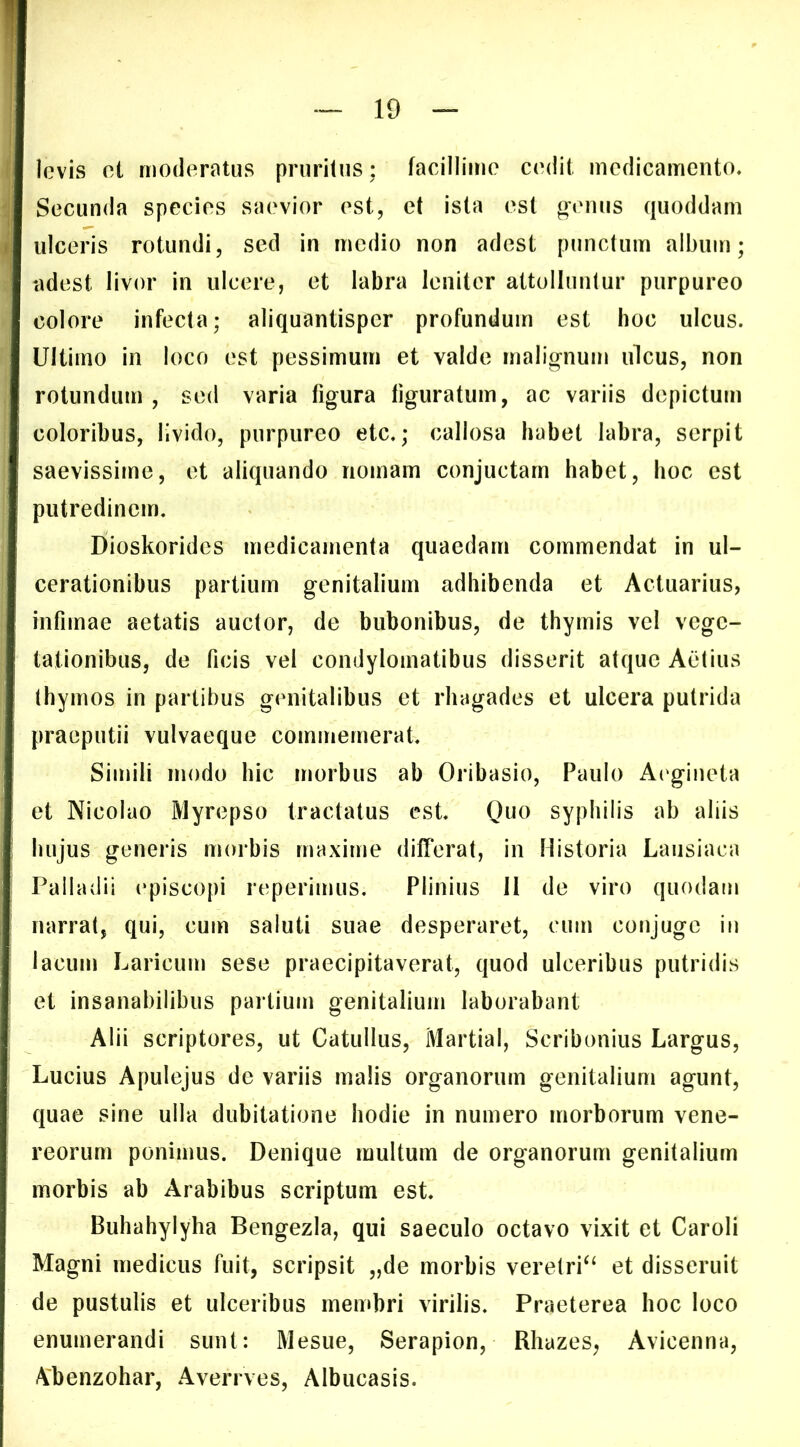 levis et moderatus pruritus; facillime cedit medicamento. Secunda species saevior est, et ista est o*emis quoddam ulceris rotundi, sed in medio non adest punctum album; adest livor in ulcere, et labra leniter attolluntur purpureo colore infecta; aliquantisper profundum est hoc ulcus. Ultimo in loco est pessimum et valde malignum ulcus, non rotundum, sed varia figura figuratum, ac variis depictum coloribus, livido, purpureo etc.; callosa habet labra, serpit saevissime, et aliquando nomam conjuctarn habet, hoc est putredinem. Dioskorides medicamenta quaedam commendat in ul- cerationibus partium genitalium adhibenda et Actuarius, infimae aetatis auctor, de bubonibus, de thymis vel vege- tationibus, de ficis vel condylomatibus disserit atque Actius thymos in partibus genitalibus et rhagades et ulcera putrida praeputii vulvaeque commemerat. Simili modo hic morbus ab Oribasio, Paulo A('gineta et Nicolao Myrepso tractatus est. syphilis ab aliis hujus generis morbis maxime differat, in Historia Laiisiaca Palladii episcopi reperimus. Plinius 11 de viro quodam narrat, qui, cum saluti suae desperaret, cum conjugo iu lacum Laricum sese praecipitaverat, quod ulceribus putridis et insanabilibus partium genitalium laborabant Alii scriptores, ut Catullus, Martial, Scribonius Largus, Lucius Apulejus de variis malis organorum genitalium agunt, quae sine ulla dubitatione hodie in numero morborum Vene- reorum ponimus. Denique multum de organorum genitalium morbis ab Arabibus scriptum est. Buhahylyha Bengezla, qui saeculo octavo vixit et Caroli Magni medicus fuit, scripsit „de morbis veretri‘‘ et disseruit de pustulis et ulceribus membri virilis. Praeterea hoc loco enumerandi sunt: Mesue, Serapion, Rhazes, Avicenna, Abenzohar, Averrves, Albucasis.