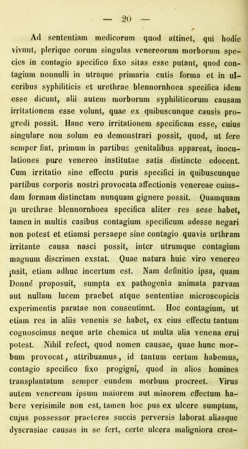 Ad sententiam medicorum quod attinet, qui hodie vivunt, plerique eorum singulas venereorum morborum spe- cies in contagio specifico fixo sitas esse putant, quod con- tagium nonnulli in utraque primaria cutis forma et in ul- ceribus syphiliticis et urethrae blennornhoea specifica idem esse dicunt, alii autem morborum syphiliticorum causam irritationem esse volunt, quae ex quibuscunque causis pro- gredi possit Hanc vero irritationem specificam esse, cuius singulare non solum eo demonstrari possit, quod, ut fere semper fiat, primum in partibus genitalibus appareat, inocu- lationes pure venereo institutae satis distincte edocent Cum irritatio sine effectu puris specifici in quibuscunque partibus corporis nostri provocata affectionis venereae cuius- dam formam distinctam nunquam gignere possit Quamquam in urethrae blennornhoea specifica aliter res sese habet, tamen in multis casibus contagium specificum adesse negari non potest et etiamsi persaepe sine contagio quavis urthram irritante causa nasci possit, inter utrumque contagium magnum discrimen exstat Quae natura huic viro venereo jiisit, etiam adhuc incertum est Nam definitio ipsa, quam Donne proposuit, sumpta ex pathogenia animata parvam aut nullam lucem praebet atque sententiae microscopicis experimentis paratae non consentinnt Hoc contagium, ut etiam res in aliis venenis se habet, ex eius effectu tantum cognoscimus neque arte chemica ut inulta alia venena erui potest Nihil refect, quod nomen causae, quae hunc mor- bum provocat, attribuamus, id tantum certum habemus, contagio specifico fixo progigni, quod in alios homines transplantatum semper eundem morbum procreet Virus autem venereum ipsum maiorem aut minorem effectum ha- bere verisimile non est, tamen hoc pus ex ulcere sumptum, cujus possessor praeterea succis perversis laborat aliasque dyscrasiae causas in se fert, certe ulcera maligniora crea-