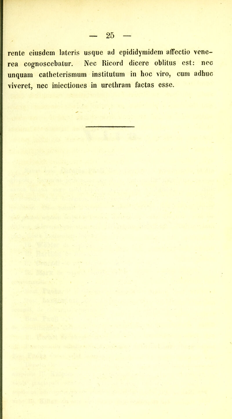 rente eiusdem lateris usque ad epididymidem affectio vene- rea cognoscebatur. Nec Ricord dicere oblitus est: nec unquam catheterismum institutum in hoc viro, cum adhuc viveret, nec iniectiones in urethram factas esse.