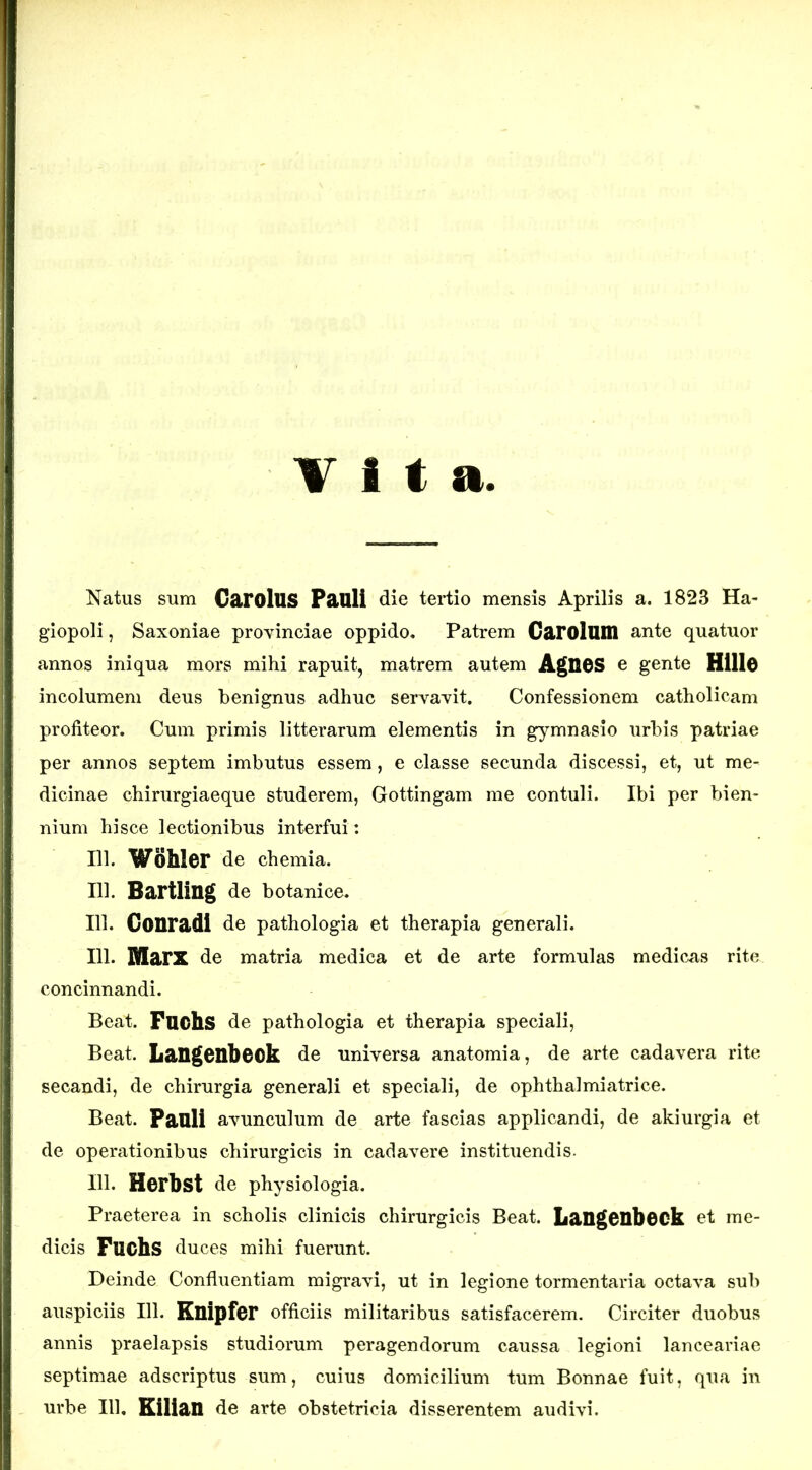 T i f a. Natus sum GarolUS Pauli die tertio mensis Aprilis a. 1823 Ha- giopoli, Saxoniae provinciae oppido. Patrem Garolum ante quatuor annos iniqua mors mihi rapuit, matrem autem AgH6S e gente Hillo incolumem deus benignus adhuc servavit. Confessionem catholicam profiteor. Cum primis litterarum elementis in gymnasio urbis patriae per annos septem imbutus essem, e classe secunda discessi, et, ut me- dicinae chirurgiaeque studerem, Gottingam me contuli. Ibi per bien- nium hisce lectionibus interfui: m. Wohler de chemia. 111. Bartling de botanice. 111. Gonradi de pathologia et therapia generali. 111- MarX de matria medica et de arte formulas medicas rite concinnandi. Beat. Fuchs de pathologia et therapia speciali, Beat. Langenbeok de universa anatomia, de arte cadavera rite secandi, de chirurgia generali et speciali, de ophthalmiatrice. Beat. Pauli avunculum de arte fascias applicandi, de akiurgia et de operationibus chirurgicis in cadavere instituendis. 111. Herbst de physiologia. Praeterea in scholis clinicis chirurgicis Beat. LaUgeubOCk et me- dicis Fuchs duces mihi fuerunt. Deinde Confluentiam migravi, ut in legione tormentaria octava sub auspiciis 111. Euipfer officiis militaribus satisfacerem. Circiter duobus annis praelapsis studiorum peragendorum caussa legioni lanceariae septimae adscriptus sum, cuius domicilium tum Bonnae fuit, qua in urbe 111, Eilian de arte obstetricia disserentem audivi.