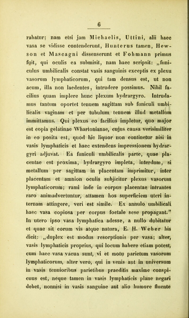 rabatur; nam etsi jam Micbaelis, Uttini, alii haec vasa se vidisse contenderunt, Hunterus tamen, Hew- son et Mascagni dissenserunt et Fohmann primus fuit, qui oculis ea submisit, nam haec scripsit: „funi- culus umbilicalis constat vasis sanguinis exceptis ex plexu vasorum lymphaticorum, qui tam densus est, ut non acum, illa non laedentes, intrudere possimus. Nihil fa- cilius quam implere hunc plexum hydrargyro. Intruda- mus tantum oportet tenuem sagittam sub funiculi umbi- licalis vaginam et per tubulum tenuem illud metallum immittamus. Qui plexus eo facilius impletur, quo major est copia gelatinae Whartonianae, cujus causa verisimiliter in eo posita est, quod hic liquor non continetur nisi in vasis lymphaticis et haec extendens impressionem hydrar- gyri adjuvat. Ea funiculi umbilicalis parte, quae pla- centae est proxima, hydrargyro impleta, interdum, si metallum per sagittam in placentam imprimitur, inter placentam et amnion oculis subjicitur plexus vasorum lymphaticorum; rami inde in corpus placentae intrantes raro animadvertuntur, attamen hos superficiem uteri in- ternam attingere, veri est simile. Ex annulo umbilicali haec vasa copiosa per corpus foetale sese propagant. ” In utero ipso vasa lymphatica adesse, a nullo dubitatur et quae sit eorum vis atque natura, E. H. Web er his dicit: „duplex est modus resorptionis per vasa; alter, vasis lymphaticis proprius, qui locum habere etiam potest, cum haec vasa vacua sunt, vi et motu parietum vasorum lymphaticorum, alter vero, qui in venis aut in universum in vasis tenuioribus parietibus praeditis maxime conspi- cuus est, neque tamen in vasis lymphaticis plane negari debet, nonnisi in vasis sanguine aut alio humore fluente