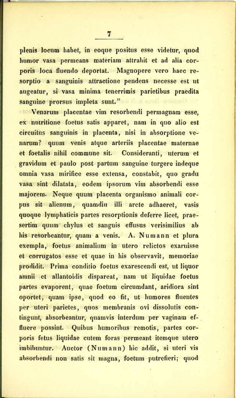 plenis locum habet, in eoque positus esse videtur, quod humor vasa permeans materiam attrahit et ad alia cor- poris loca fluendo deportat. Magnopere vero haec re- sorptio a sanguinis attractione pendens necesse est ut augeatur, si vasa minima tenerrimis parietibus praedita sanguine prorsus impleta sunt.” Venarum placentae vim resorbendi permagnam esse, ex nutritione foetus satis apparet, nam in quo alio est circuitus sanguinis in placenta, nisi in absorptione ve- narum? quum venis atque arteriis placentae maternae et foetalis nihil commune sit. Consideranti, uterum et gravidum et paulo post partum sanguine turgere indeque omnia vasa mirifice esse extensa, constabit, quo gradu vasa sint dilatata, eodem ipsorum vim absorbendi esse majorem. Neque quum placenta organismo animali cor- pus sit alienum, quamdiu illi arcte adhaeret, vasis quoque lymphaticis partes resorptionis deferre licet, prae- sertim quum chylus et sanguis effusus verisimilius ab his resorbeantur, quam a venis. A. Numann et plura exempla, foetus animalium in utero relictos exaruisse et corrugatos esse et quae in his observavit, memoriae prodidit. Prima conditio foetus exarescendi est, ut liquor amnii et allantoidis dispareat, nam ut liquidae foetus partes evaporent, quae foetum circumdant, aridiora sint oportet, quam ipse, quod eo fit, ut humores fluentes per uteri parietes, quos membranis ovi dissolutis con- tingunt, absorbeantur, quamvis interdum per vaginam ef- fluere possint. Quibus humoribus remotis, partes cor- poris fetus liquidae cutem foras permeant itemque utero imbibuntur. Auctor (Numann) hic addit, si uteri vis absorbendi non satis sit magna, foetum putrefieri; quod