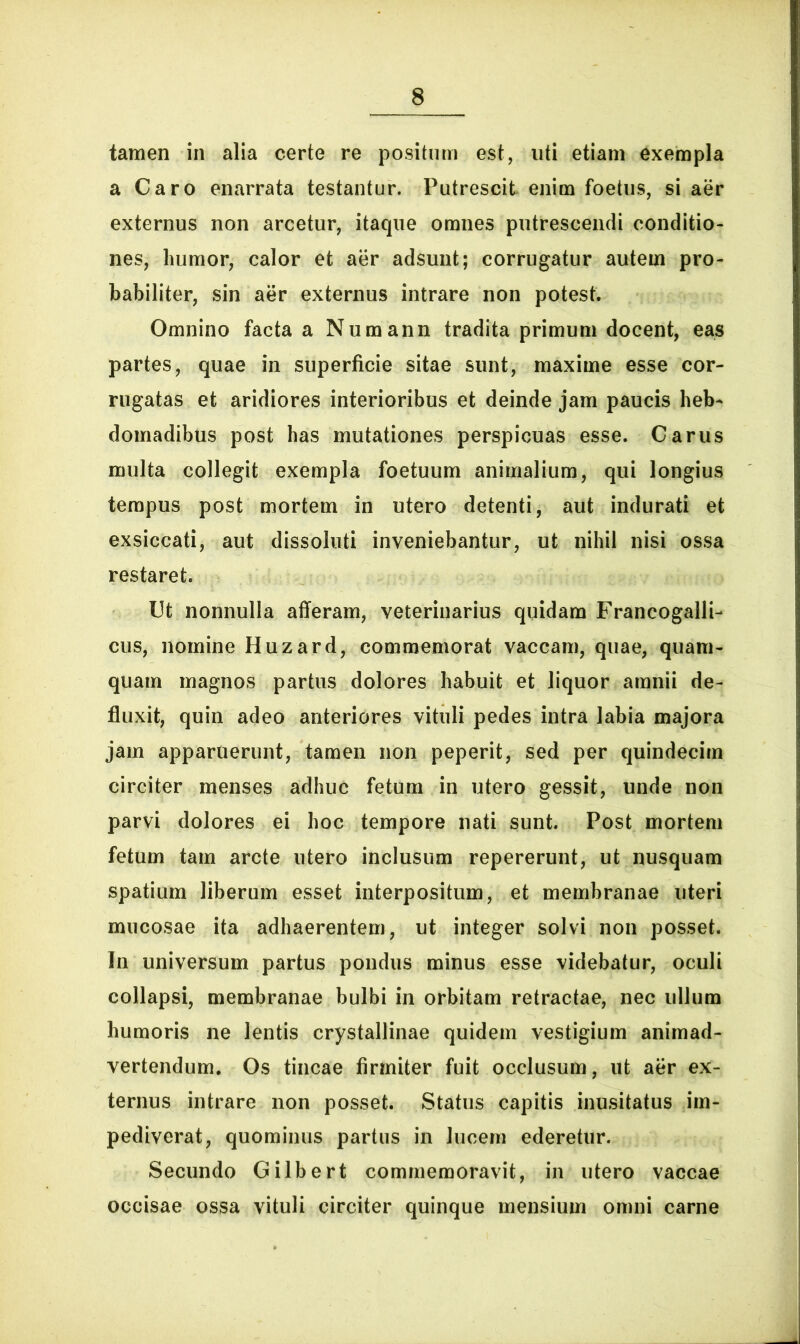 tamen in alia certe re positum est, uti etiam exempla a Caro enarrata testantur. Putrescit enim foetus, si aer externus non arcetur, itaque omnes putrescendi conditio- nes, humor, calor et aer adsunt; corrugatur autem pro- babiliter, sin aer externus intrare non potest. Omnino facta a Numann tradita primum docent, eas partes, quae in superficie sitae sunt, maxime esse cor- rugatas et aridiores interioribus et deinde jam paucis heb- domadibus post has mutationes perspicuas esse. Carus multa collegit exempla foetuum animalium, qui longius tempus post mortem in utero detenti, aut indurati et exsiccati, aut dissoluti inveniebantur, ut nihil nisi ossa restaret. Ut nonnulla afferam, veterinarius quidam Francogalli- cus, nomine Huzard, commemorat vaccam, quae, quam- quam magnos partus dolores habuit et liquor amnii de- fluxit, quin adeo anteriores vituli pedes intra labia majora jam apparuerunt, tamen non peperit, sed per quindecim circiter menses adhuc fetum in utero gessit, unde non parvi dolores ei hoc tempore nati sunt. Post mortem fetum tam arcte utero inclusum repererunt, ut nusquam spatium liberum esset interpositum, et membranae uteri mucosae ita adhaerentem, ut integer solvi non posset. In universum partus pondus minus esse videbatur, oculi collapsi, membranae bulbi in orbitam retractae, nec ullum humoris ne lentis crystallinae quidem vestigium animad- vertendum. Os tincae firmiter fuit occlusum, ut aer ex- ternus intrare non posset. Status capitis inusitatus im- pediverat, quominus partus in lucem ederetur. Secundo Gilbert commemoravit, in utero vaccae occisae ossa vituli circiter quinque mensium omni carne