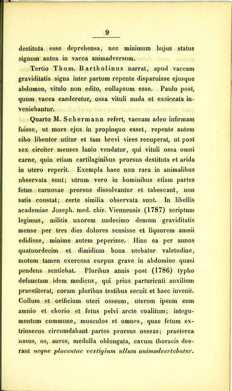 destituta esse deprehensa, nec minimum hujus status signum antea in vacca animadversum. Tertio Thom. Bartholinus narrat, apud vaccam graviditatis signa inter partum repente disparuisse ejusque abdomen, vitulo non edito, collapsum esse. Paulo post, quum vacca caederetur, ossa vituli nuda et exsiccata in- veniebantur. Quarto M. Schermann refert, vaccam adeo infirmam fuisse, ut mors ejus in propinquo esset, repente autem cibo libenter utitur et tam brevi vires recuperat, ut post sex circiter menses lanio vendatur, qui vituli ossa omni carne, quin etiam cartilaginibus prorsus destituta et arida in utero reperit. Exempla haec non rara in animalibus observata sunt; utrum vero in hominibus etiam partes fetus carnosae prorsus dissolvantur et tabescant, non satis constat; certe similia observata sunt. In libellis academiae Joseph. med. chir. Viennensis (1787) scriptum legimus, militis uxorem undecimo demum graviditatis mense per tres dies dolores sensisse et liquorem amnii edidisse, minime autem peperisse. Hinc ea per annos quatuordecim et dimidium bona utebatur valetudine, motum tamen exercens corpus grave in abdomine quasi pendens sentiebat. Pluribus annis post (1786) typho defunctam idem medicus, qui prius parturienti auxilium praestiterat, coram pluribus testibus secuit et haec invenit. Collum et orificium uteri osseum, uterum ipsum cum amnio et chorio et fetus pelvi arcte coalitum; integu- mentum commune, musculos et omnes, quae fetum ex- trinsecus circumdabant partes prorsus osseas; praeterea nasus, os, aures, medulla oblongata, cavum thoracis dee- rant neque placentae vestigium ullum animadvertebatur.