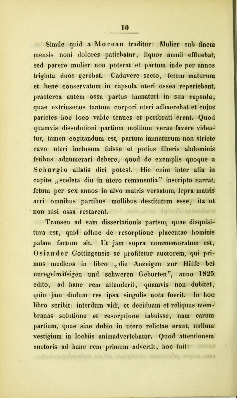 Simile quid a Moreau traditur: Mulier sub finem mensis noni dolores patiebatur, liquor amnii effluebat, sed parere mulier non poterat et partum inde per annos triginta duos gerebat. Cadavere secto, fetum maturum et bene conservatum in capsula uteri ossea reperiebant, praeterea autem ossa partus immaturi in sua capsula, quae extrinsecus tantum corpori uteri adhaerebat et cujus parietes hoc loco valde tenues et perforati erant. Quod quamvis dissolutioni partium mollium verae favere videa- tur, tamen cogitandum est, partum immaturum non stricte cavo uteri inclusum fuisse et potius liberis abdominis fetibus adnumerari debere, quod de exemplis quoque a Schurgio allatis dici potest. Hic enim inter alia in capite „sceleta diu in utero remanentia” inscripto narrat, fetum per sex annos in alvo matris versatum, lepra matris acri omnibus partibus mollibus destitutum esse, ita ut non nisi ossa restarent. Transeo ad eam dissertationis partem, quae disquisi- tura est, quid adhuc de resorptione placentae hominis palam factum sit. Ut jam supra commemoratum est, Osi and er Gottingensis se profitetur auctorem, qui pri- mus medicos in libro „die Anzeigen zur Hiilfe bei unregelmafsigen und schweren Geburten”, anno 1825 edito, ad hanc rem attenderit, quamvis non dubitet, quin jam dudum res ipsa singulis nota fuerit. In hoc libro scribit: interdum vidi, et deciduam et reliquas mem- branas solutione et resorptione tabuisse, nam earum partium, quae sine dubio in utero relictae erant, nullum vestigium in lochiis animadvertebatur. Quod attentionem auctoris ad hanc rem primum advertit, hoc fuit: