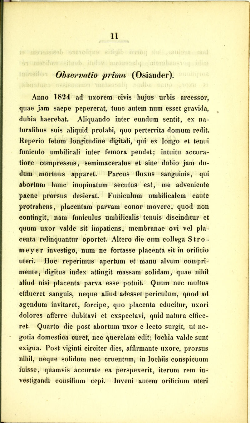 Observatio prima (Osiander). Anno 1824 ad uxorem civis hujus urbis arcessor, quae jam saepe pepererat, tunc autem num esset gravida, dubia haerebat. Aliquando inter eundum sentit, ex na- turalibus suis aliquid prolabi, quo perterrita domum redit. Reperio fetum longitudine digitali, qui ex longo et tenui funiculo umbilicali inter femora pendet; intuitu accura- tiore compressus, semimaceratus et sine dubio jam du- dum mortuus apparet. Parcus fluxus sanguinis, qui abortum hunc inopinatum secutus est, me adveniente paene prorsus desierat. Funiculum umbilicalem caute protrahens, placentam parvam conor movere, quod non contingit, nam funiculus umbilicalis tenuis discinditur et quum uxor valde sit impatiens, membranae ovi vel pla- centa relinquantur oportet. Altero die cum collega Stro- meyer investigo, num ne fortasse placenta sit in orificio uteri. Hoc reperimus apertum et manu alvum compri- mente, digitus index attingit massam solidam, quae nihil aliud nisi placenta parva esse potuit. Quum nec multus efflueret sanguis, neque aliud adesset periculum, quod ad agendum invitaret, forcipe, quo placenta educitur, uxori dolores afferre dubitavi et exspectavi, quid natura effice- ret. Quarto die post abortum uxor e lecto surgit, ut ne- gotia domestica curet, nec querelam edit; Iochia valde sunt exigua. Post viginti circiter dies, affirmante uxore, prorsus nihil, neque solidum nec cruentum, in lochiis conspicuum fuisse, quamvis accurate ea perspexerit, iterum rem in- vestigandi consilium cepi. Inveni autem orificium uteri