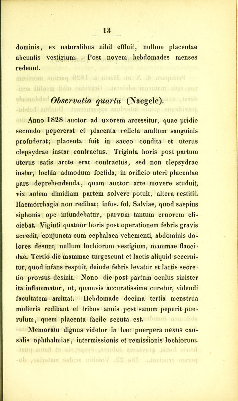 dominis, ex naturalibus nihil effluit, nullum placentae abeuntis vestigium. Post novem hebdomades menses redeunt. Observatio quarta (Naegele). Anno 1828 auctor ad uxorem arcessitur, quae pridie secundo pepererat et placenta relicta multum sanguinis profuderat; placenta fuit in sacco condita et uterus clepsydrae instar contractus. Triginta horis post partum uterus satis arcte erat contractus, sed non clepsydrae instar, lochia admodum foetida, in orificio uteri placentae pars deprehendenda, quam auctor arte movere studuit, vix autem dimidiam partem solvere potuit, altera restitit. Haemorrhagia non redibat; infus. fol. Salviae, quod saepius siphonis ope infundebatur, parvum tantum cruorem eli- ciebat. Viginti quatuor horis post operationem febris gravis accedit, conjuncta cum cephalaea vehementi, abdominis do- lores desunt, nullum lochiorum vestigium, mammae flacci- dae. Tertio die mammae turgescunt et lactis aliquid secerni- tur, quod infans respuit, deinde febris levatur et lactis secre- tio prorsus desinit. Nono die post partum oculus sinister ita inflammatur, ut, quamvis accuratissime curetur, videndi facultatem amittat. Hebdomade decima tertia menstrua mulieris redibant et tribus annis post sanum peperit pue- rulum, quem placenta facile secuta est. Memoratu dignus videtur in hac puerpera nexus cau- salis Ophthalmiae, intermissionis et remissionis lochiorum.