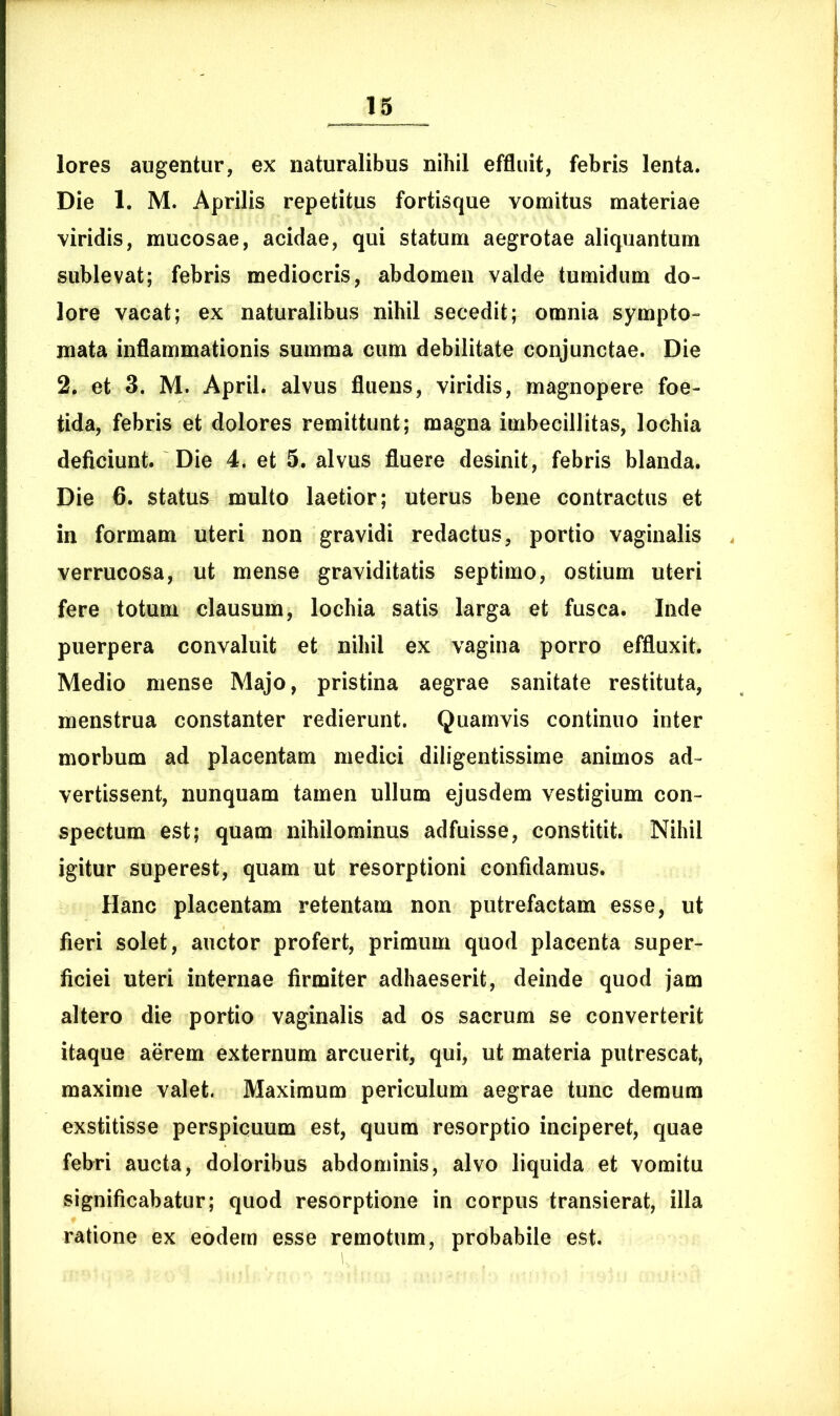 lores augentur, ex naturalibus nihil effluit, febris lenta. Die 1. M. Aprilis repetitus fortisque vomitus materiae viridis, mucosae, acidae, qui statum aegrotae aliquantum sublevat; febris mediocris, abdomen valde tumidum do- lore vacat; ex naturalibus nihil secedit; omnia sympto- mata inflammationis summa cum debilitate conjunctae. Die 2. et 3. M. April. alvus fluens, viridis, magnopere foe- tida, febris et dolores remittunt; magna imbecillitas, lochia deficiunt. Die 4. et 5. alvus fluere desinit, febris blanda. Die 6. status multo laetior; uterus bene contractus et in formam uteri non gravidi redactus, portio vaginalis verrucosa, ut mense graviditatis septimo, ostium uteri fere totum clausum, lochia satis larga et fusca. Inde puerpera convaluit et nihil ex vagina porro effluxit. Medio mense Majo, pristina aegrae sanitate restituta, menstrua constanter redierunt. Quamvis continuo inter morbum ad placentam medici diligentissime animos ad- vertissent, nunquam tamen ullum ejusdem vestigium con- spectum est; quam nihilominus adfuisse, constitit. Nihil igitur superest, quam ut resorptioni confidamus. Hanc placentam retentam non putrefactam esse, ut fieri solet, auctor profert, primum quod placenta super- ficiei uteri internae firmiter adhaeserit, deinde quod jam altero die portio vaginalis ad os sacrum se converterit itaque aerem externum arcuerit, qui, ut materia putrescat, maxime valet. Maximum periculum aegrae tunc demum exstitisse perspicuum est, quum resorptio inciperet, quae febri aucta, doloribus abdominis, alvo liquida et vomitu significabatur; quod resorptione in corpus transierat, illa ratione ex eodem esse remotum, probabile est.