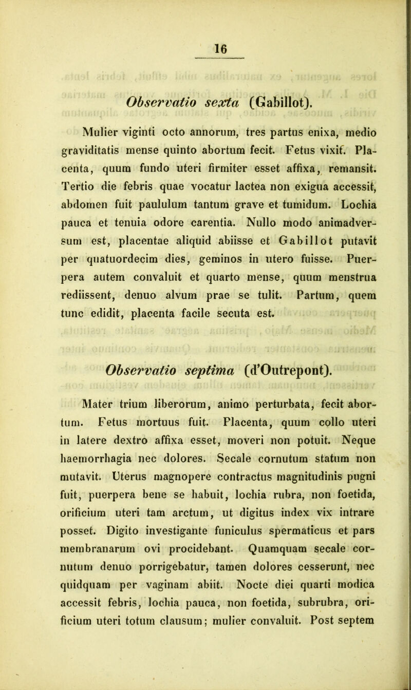 Observatio sexta (Gabillot). Mulier viginti octo annorum, tres partus enixa, medio graviditatis mense quinto abortum fecit. Fetus vixit'. Pla- centa, quum fundo uteri firmiter esset affixa, remansit. Tertio die febris quae vocatur lactea non exigua accessit, abdomen fuit paululum tantum grave et tumidum. Lochia pauca et tenuia odore carentia. Nullo modo animadver- sum est, placentae aliquid abiisse et Gabillot putavit per quatuordecim dies, geminos in utero fuisse. Puer- pera autem convaluit et quarto mense, quum menstrua rediissent, denuo alvum prae se tulit. Partum, quem tunc edidit, placenta facile secuta est. Observatio septima (<TOutrepont), Mater trium liberorum, animo perturbata, fecit abor- tum. Fetus mortuus fuit. Placenta, quum collo uteri in latere dextro affixa esset, moveri non potuit. Neque haemorrhagia nec dolores. Secale cornutum statum non mutavit. Uterus magnopere contractus magnitudinis pugni fuit, puerpera bene se habuit, lochia rubra, non foetida, orificium uteri tam arctum, ut digitus index vix intrare posset. Digito investigante funiculus spermaticus et pars membranarum ovi procidebant. Quamquam secale cor- nutum denuo porrigebatur, tamen dolores cesserunt, nec quidquam per vaginam abiit. Nocte diei quarti modica accessit febris, lochia pauca, non foetida, subrubra, ori- ficium uteri totum clausum; mulier convaluit. Post septem