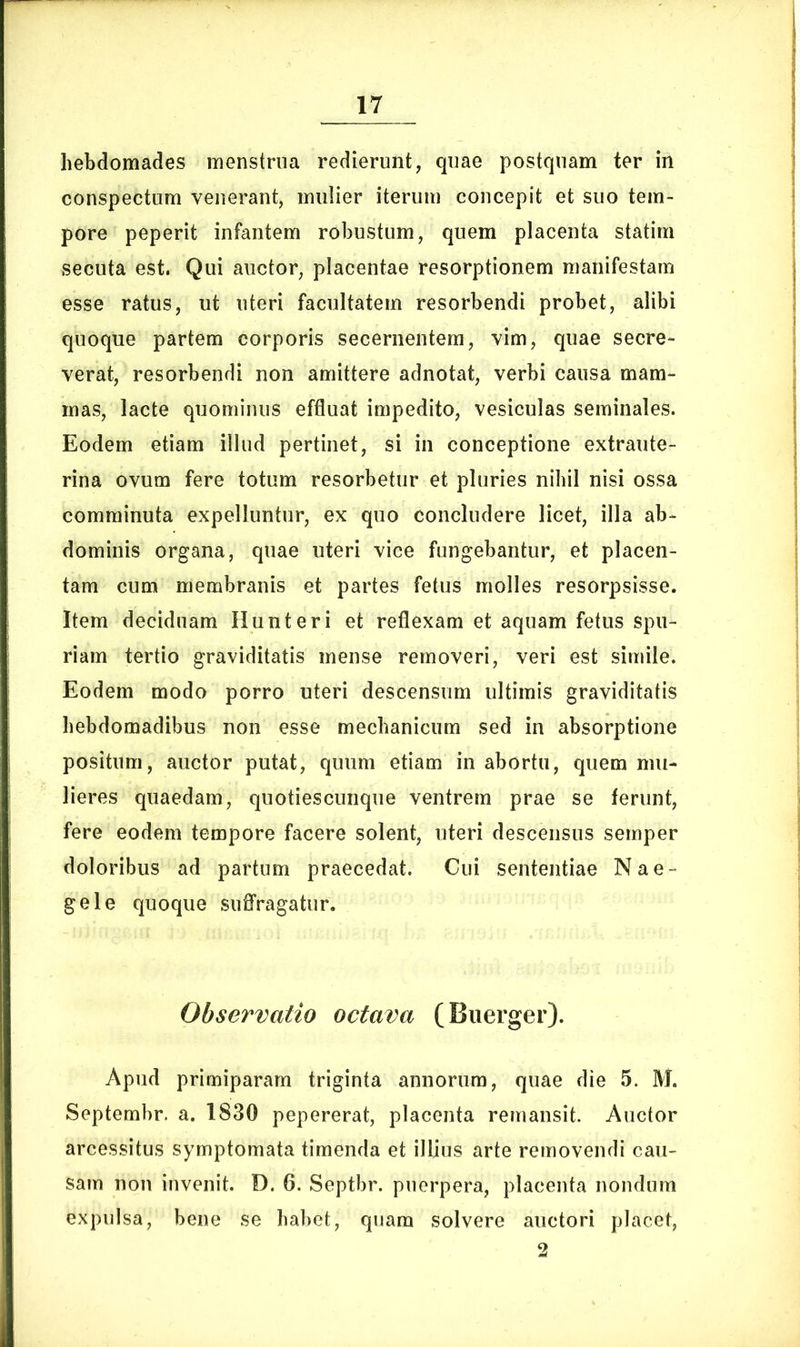 hebdomades menstrua redierunt, quae postquam ter in conspectum venerant, mulier iterum concepit et suo tem- pore peperit infantem robustum, quem placenta statim secuta est. Qui auctor, placentae resorptionem manifestam esse ratus, ut uteri facultatem resorbendi probet, alibi quoque partem corporis secernentem, vim, quae secre- verat, resorbendi non amittere adnotat, verbi causa mam- mas, lacte quominus effluat impedito, vesiculas seminales. Eodem etiam illud pertinet, si in conceptione extraute- rina ovum fere totum resorbetur et pluries nihil nisi ossa comminuta expelluntur, ex quo concludere licet, illa ab- dominis organa, quae uteri vice fungebantur, et placen- tam cum membranis et partes fetus molles resorpsisse. Item deciduam Hunteri et reflexam et aquam fetus spu- riam tertio graviditatis mense removeri, veri est simile. Eodem modo porro uteri descensum ultimis graviditatis hebdomadibus non esse mechanicum sed in absorptione positum, auctor putat, quum etiam in abortu, quem mu- lieres quaedam, quoties cunque ventrem prae se ferunt, fere eodem tempore facere solent, uteri descensus semper doloribus ad partum praecedat. Cui sententiae Nae- gei e quoque suffragatur. Observatio octava (Buerger). Apud primiparam triginta annorum, quae die 5. M. Septembr. a. 1830 pepererat, placenta remansit. Auctor arcessitus symptomata timenda et illius arte removendi cau- sam non invenit. D. 6. Septbr. puerpera, placenta nondum expulsa, bene se habet, quam solvere auctori placet, 2