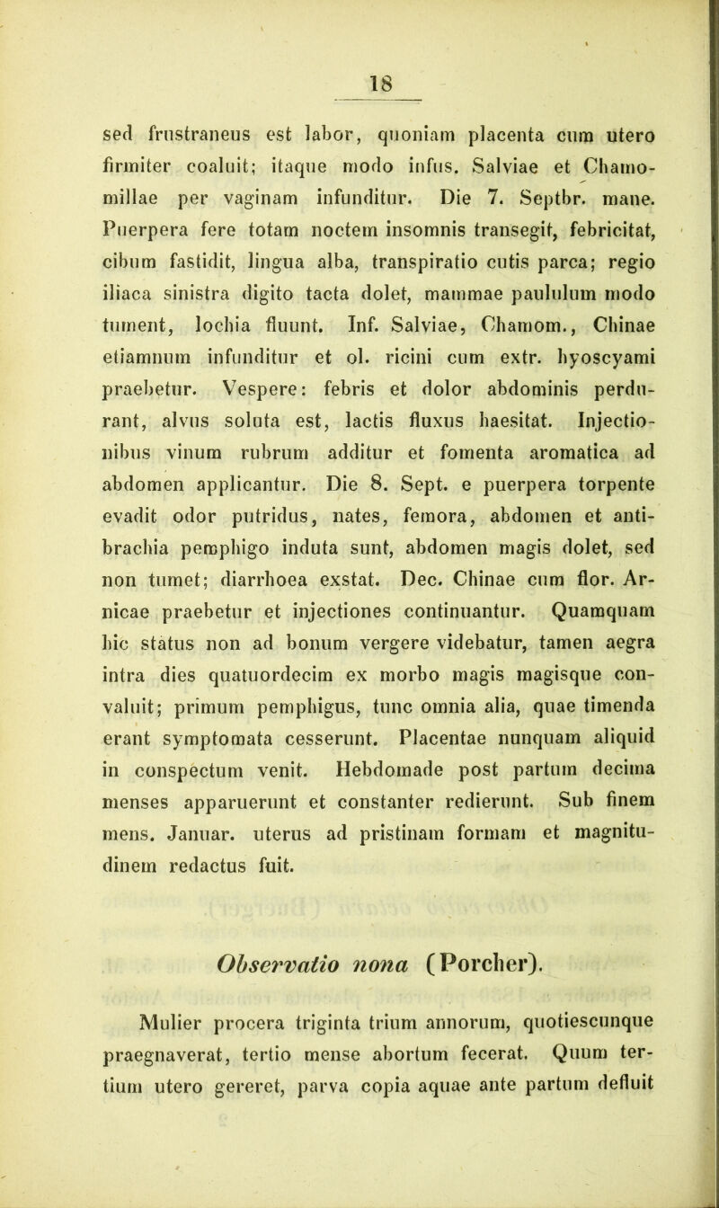 sed frustraneus est labor, quoniam placenta cum utero firmiter coaluit; itaque modo infus. Salviae et Chamo- millae per vaginam infunditur. Die 7. Septbr. mane. Puerpera fere totam noctem insomnis transegit, febricitat, cibum fastidit, lingua alba, transpiratio cutis parca; regio iliaca sinistra digito tacta dolet, mammae paululum modo tument, lochia fluunt. Inf. Salviae, Ohamom., Chinae etiamnum infunditur et ol. ricini cum extr. hyoscyami praebetur. Vespere: febris et dolor abdominis perdu- rant, alvus soluta est, lactis fluxus haesitat. Injectio- nibus vinum rubrum additur et fomenta aromatica ad abdomen applicantur. Die 8. Sept. e puerpera torpente evadit odor putridus, nates, femora, abdomen et anti- brachia pemphigo induta sunt, abdomen magis dolet, sed non tumet; diarrhoea exstat. Dec. Chinae cum flor. Ar- ii ica e praebetur et injectiones continuantur. Quamquam hic status non ad bonum vergere videbatur, tamen aegra intra dies quatuordecim ex morbo magis magisque con- valuit; primum pemphigus, tunc omnia alia, quae timenda erant symptomata cesserunt. Placentae nunquam aliquid in conspectum venit. Hebdomade post partum decima menses apparuerunt et constanter redierunt. Sub finem mens. Januar. uterus ad pristinam formam et magnitu- dinem redactus fuit. Observatio nona (Porcher). Mulier procera triginta trium annorum, quotiescunque praegnaverat, tertio mense abortum fecerat. Quum ter- tium utero gereret, parva copia aquae ante partum defluit
