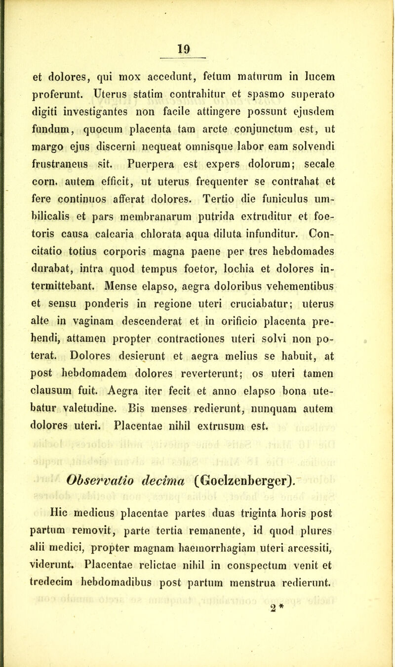 et dolores, qui mox accedunt, fetum maturum in lucem proferunt. Uterus statim contrahitur et spasmo superato digiti investigantes non facile attingere possunt ejusdem fundum, quocum placenta tam arcte conjunctum est, ut margo ejus discerni nequeat omnisque labor eam solvendi frustraneus sit. Puerpera est expers dolorum; secale corn. autem efficit, ut uterus frequenter se contrahat et fere continuos afferat dolores. Tertio die funiculus um- bilicalis et pars membranarum putrida extruditur et foe- toris causa calcaria chlorata aqua diluta infunditur. Con- citatio totius corporis magna paene per tres hebdomades durabat, intra quod tempus foetor, lochia et dolores in- termittebant. Mense elapso, aegra doloribus vehementibus et sensu ponderis in regione uteri cruciabatur; uterus alte in vaginam descenderat et in orificio placenta pre- hendi, attamen propter contractiones uteri solvi non po- terat. Dolores desierunt et aegra melius se habuit, at post hebdomadem dolores reverterunt; os uteri tamen clausum fuit. Aegra iter fecit et anno elapso bona ute- batur valetudine. Bis menses redierunt, nunquam autem dolores uteri. Placentae nihil extrusum est. Observatio decima (Goelzenberger). Hic medicus placentae partes duas triginta horis post partum removit, parte tertia remanente, id quod plures alii medici, propter magnam haemorrhagiam uteri arcessiti, viderunt. Placentae relictae nihil in conspectum venit et tredecim hebdomadibus post partum menstrua redierunt. 2*